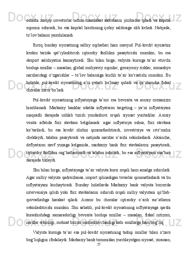 oshishi   xorijiy   investorlar   uchun   mamlakat   aktivlarini   jozibador   qiladi   va   kapital
oqimini   oshiradi,   bu   esa   kapital   hisobining   ijobiy   saldosiga   olib   keladi.   Natijada,
to‘lov balansi yaxshilanadi.
Biroq   bunday   siyosatning   salbiy   oqibatlari   ham   mavjud.   Pul-kredit   siyosatini
keskin   tarzda   qat’iylashtirish   iqtisodiy   faollikni   pasaytirishi   mumkin,   bu   esa
eksport   salohiyatini   kamaytiradi.   Shu   bilan   birga,   valyuta   kursiga   ta’sir   etuvchi
boshqa omillar – masalan, global moliyaviy oqimlar, geosiyosiy risklar, xomashyo
narxlaridagi   o‘zgarishlar   –   to‘lov   balansiga   kuchli   ta’sir   ko‘rsatishi   mumkin.   Bu
holatda,   pul-kredit   siyosatining   o‘zi   yetarli   bo‘lmay   qoladi   va   qo‘shimcha   fiskal
choralar zarur bo‘ladi.
Pul-kredit   siyosatining   inflyatsiyaga   ta’siri   esa   bevosita   va   asosiy   mexanizm
hisoblanadi.   Markaziy   banklar   odatda   inflyatsion   targeting   –   ya’ni   inflyatsiyani
maqsadli   darajada   ushlab   turish   yondashuvi   orqali   siyosat   yuritadilar.   Asosiy
vosita   sifatida   foiz   stavkasi   belgilanadi:   agar   inflyatsiya   oshsa,   foiz   stavkasi
ko‘tariladi,   bu   esa   kredit   olishni   qimmatlashtiradi,   investitsiya   va   iste’molni
cheklaydi,   talabni   pasaytiradi   va   natijada   narxlar   o‘sishi   sekinlashadi.   Aksincha,
deflyatsion   xavf   yuzaga   kelganida,   markaziy   bank   foiz   stavkalarini   pasaytiradi,
iqtisodiy faollikni rag‘batlantiradi va talabni oshiradi, bu esa inflyatsiyani ma’lum
darajada tiklaydi.
Shu bilan birga, inflyatsiyaga ta’sir valyuta kursi orqali ham amalga oshiriladi.
Agar milliy valyuta qadrsizlansa, import qilinadigan tovarlar qimmatlashadi va bu
inflyatsiyani   kuchaytiradi.   Bunday   holatlarda   Markaziy   bank   valyuta   bozorida
intervensiya   qilish   yoki   foiz   stavkalarini   oshirish   orqali   milliy   valyutani   qo‘llab-
quvvatlashga   harakat   qiladi.   Ammo   bu   choralar   iqtisodiy   o‘sish   sur’atlarini
sekinlashtirishi   mumkin.   Shu   sababli,   pul-kredit   siyosatining   inflyatsiyaga   qarshi
kurashishdagi   samaradorligi   bevosita   boshqa   omillar   –   masalan,   fiskal   intizom,
narxlar erkinligi, mehnat bozori moslashuvchanligi kabi omillarga ham bog‘liq.
Valyuta   kursiga   ta’sir   esa   pul-kredit   siyosatining   tashqi   omillar   bilan   o‘zaro
bog‘liqligini ifodalaydi. Markaziy bank tomonidan yuritilayotgan siyosat, xususan,
27 