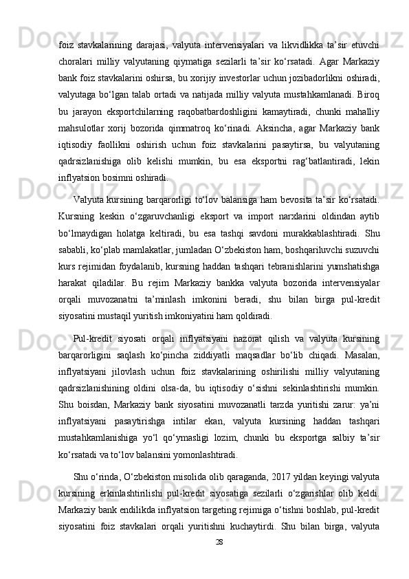 foiz   stavkalarining   darajasi,   valyuta   intervensiyalari   va   likvidlikka   ta’sir   etuvchi
choralari   milliy   valyutaning   qiymatiga   sezilarli   ta’sir   ko‘rsatadi.   Agar   Markaziy
bank foiz stavkalarini oshirsa, bu xorijiy investorlar uchun jozibadorlikni oshiradi,
valyutaga bo‘lgan talab ortadi  va natijada milliy valyuta mustahkamlanadi. Biroq
bu   jarayon   eksportchilarning   raqobatbardoshligini   kamaytiradi,   chunki   mahalliy
mahsulotlar   xorij   bozorida   qimmatroq   ko‘rinadi.   Aksincha,   agar   Markaziy   bank
iqtisodiy   faollikni   oshirish   uchun   foiz   stavkalarini   pasaytirsa,   bu   valyutaning
qadrsizlanishiga   olib   kelishi   mumkin,   bu   esa   eksportni   rag‘batlantiradi,   lekin
inflyatsion bosimni oshiradi.
Valyuta kursining barqarorligi to‘lov balansiga ham bevosita ta’sir ko‘rsatadi.
Kursning   keskin   o‘zgaruvchanligi   eksport   va   import   narxlarini   oldindan   aytib
bo‘lmaydigan   holatga   keltiradi,   bu   esa   tashqi   savdoni   murakkablashtiradi.   Shu
sababli, ko‘plab mamlakatlar, jumladan O‘zbekiston ham, boshqariluvchi suzuvchi
kurs   rejimidan  foydalanib,  kursning  haddan   tashqari   tebranishlarini   yumshatishga
harakat   qiladilar.   Bu   rejim   Markaziy   bankka   valyuta   bozorida   intervensiyalar
orqali   muvozanatni   ta’minlash   imkonini   beradi,   shu   bilan   birga   pul-kredit
siyosatini mustaqil yuritish imkoniyatini ham qoldiradi.
Pul-kredit   siyosati   orqali   inflyatsiyani   nazorat   qilish   va   valyuta   kursining
barqarorligini   saqlash   ko‘pincha   ziddiyatli   maqsadlar   bo‘lib   chiqadi.   Masalan,
inflyatsiyani   jilovlash   uchun   foiz   stavkalarining   oshirilishi   milliy   valyutaning
qadrsizlanishining   oldini   olsa-da,   bu   iqtisodiy   o‘sishni   sekinlashtirishi   mumkin.
Shu   boisdan,   Markaziy   bank   siyosatini   muvozanatli   tarzda   yuritishi   zarur:   ya’ni
inflyatsiyani   pasaytirishga   intilar   ekan,   valyuta   kursining   haddan   tashqari
mustahkamlanishiga   yo‘l   qo‘ymasligi   lozim,   chunki   bu   eksportga   salbiy   ta’sir
ko‘rsatadi va to‘lov balansini yomonlashtiradi.
Shu o‘rinda, O‘zbekiston misolida olib qaraganda, 2017 yildan keyingi valyuta
kursining   erkinlashtirilishi   pul-kredit   siyosatiga   sezilarli   o‘zgarishlar   olib   keldi.
Markaziy bank endilikda inflyatsion targeting rejimiga o‘tishni boshlab, pul-kredit
siyosatini   foiz   stavkalari   orqali   yuritishni   kuchaytirdi.   Shu   bilan   birga,   valyuta
28 
