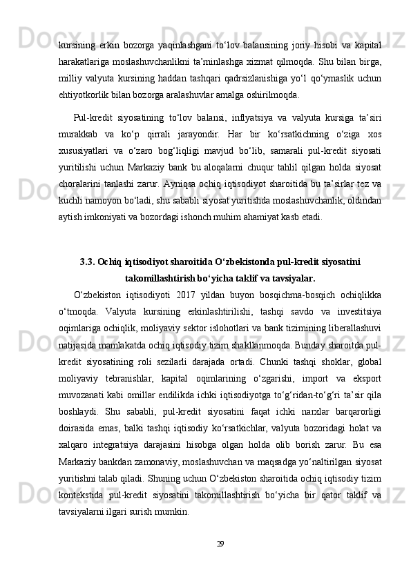 kursining   erkin   bozorga   yaqinlashgani   to‘lov   balansining   joriy   hisobi   va   kapital
harakatlariga moslashuvchanlikni  ta’minlashga xizmat qilmoqda. Shu bilan birga,
milliy   valyuta   kursining   haddan   tashqari   qadrsizlanishiga   yo‘l   qo‘ymaslik   uchun
ehtiyotkorlik bilan bozorga aralashuvlar amalga oshirilmoqda.
Pul-kredit   siyosatining   to‘lov   balansi,   inflyatsiya   va   valyuta   kursiga   ta’siri
murakkab   va   ko‘p   qirrali   jarayondir.   Har   bir   ko‘rsatkichning   o‘ziga   xos
xususiyatlari   va   o‘zaro   bog‘liqligi   mavjud   bo‘lib,   samarali   pul-kredit   siyosati
yuritilishi   uchun   Markaziy   bank   bu   aloqalarni   chuqur   tahlil   qilgan   holda   siyosat
choralarini   tanlashi   zarur.   Ayniqsa   ochiq   iqtisodiyot   sharoitida   bu   ta’sirlar   tez   va
kuchli namoyon bo‘ladi, shu sababli siyosat yuritishda moslashuvchanlik, oldindan
aytish imkoniyati va bozordagi ishonch muhim ahamiyat kasb etadi.
3.3. Ochiq iqtisodiyot sharoitida O‘zbekistonda pul-kredit siyosatini
takomillashtirish bo‘yicha taklif va tavsiyalar.
O‘zbekiston   iqtisodiyoti   2017   yildan   buyon   bosqichma-bosqich   ochiqlikka
o‘tmoqda.   Valyuta   kursining   erkinlashtirilishi,   tashqi   savdo   va   investitsiya
oqimlariga ochiqlik, moliyaviy sektor islohotlari va bank tizimining liberallashuvi
natijasida mamlakatda ochiq iqtisodiy tizim shakllanmoqda. Bunday sharoitda pul-
kredit   siyosatining   roli   sezilarli   darajada   ortadi.   Chunki   tashqi   shoklar,   global
moliyaviy   tebranishlar,   kapital   oqimlarining   o‘zgarishi,   import   va   eksport
muvozanati  kabi  omillar endilikda ichki iqtisodiyotga to‘g‘ridan-to‘g‘ri ta’sir  qila
boshlaydi.   Shu   sababli,   pul-kredit   siyosatini   faqat   ichki   narxlar   barqarorligi
doirasida   emas,   balki   tashqi   iqtisodiy   ko‘rsatkichlar,   valyuta   bozoridagi   holat   va
xalqaro   integratsiya   darajasini   hisobga   olgan   holda   olib   borish   zarur.   Bu   esa
Markaziy bankdan zamonaviy, moslashuvchan va maqsadga yo‘naltirilgan siyosat
yuritishni talab qiladi. Shuning uchun O‘zbekiston sharoitida ochiq iqtisodiy tizim
kontekstida   pul-kredit   siyosatini   takomillashtirish   bo‘yicha   bir   qator   taklif   va
tavsiyalarni ilgari surish mumkin.
29 