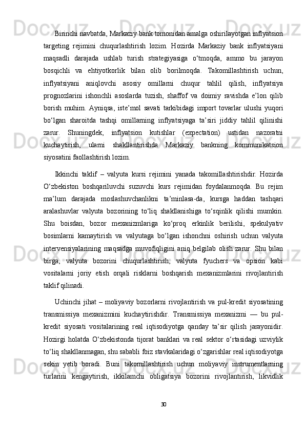 Birinchi navbatda, Markaziy bank tomonidan amalga oshirilayotgan inflyatsion
targeting   rejimini   chuqurlashtirish   lozim.   Hozirda   Markaziy   bank   inflyatsiyani
maqsadli   darajada   ushlab   turish   strategiyasiga   o‘tmoqda,   ammo   bu   jarayon
bosqichli   va   ehtiyotkorlik   bilan   olib   borilmoqda.   Takomillashtirish   uchun,
inflyatsiyani   aniqlovchi   asosiy   omillarni   chuqur   tahlil   qilish,   inflyatsiya
prognozlarini   ishonchli   asoslarda   tuzish,   shaffof   va   doimiy   ravishda   e’lon   qilib
borish   muhim.   Ayniqsa,   iste’mol   savati   tarkibidagi   import   tovarlar   ulushi   yuqori
bo‘lgan   sharoitda   tashqi   omillarning   inflyatsiyaga   ta’siri   jiddiy   tahlil   qilinishi
zarur.   Shuningdek,   inflyatsion   kutishlar   (expectation)   ustidan   nazoratni
kuchaytirish,   ularni   shakllantirishda   Markaziy   bankning   kommunikatsion
siyosatini faollashtirish lozim.
Ikkinchi   taklif   –   valyuta   kursi   rejimini   yanada   takomillashtirishdir.   Hozirda
O‘zbekiston   boshqariluvchi   suzuvchi   kurs   rejimidan   foydalanmoqda.   Bu   rejim
ma’lum   darajada   moslashuvchanlikni   ta’minlasa-da,   kursga   haddan   tashqari
aralashuvlar   valyuta   bozorining   to‘liq   shakllanishiga   to‘sqinlik   qilishi   mumkin.
Shu   boisdan,   bozor   mexanizmlariga   ko‘proq   erkinlik   berilishi,   spekulyativ
bosimlarni   kamaytirish   va   valyutaga   bo‘lgan   ishonchni   oshirish   uchun   valyuta
intervensiyalarining   maqsadga   muvofiqligini   aniq   belgilab   olish   zarur.   Shu   bilan
birga,   valyuta   bozorini   chuqurlashtirish,   valyuta   fyuchers   va   opsion   kabi
vositalarni   joriy   etish   orqali   risklarni   boshqarish   mexanizmlarini   rivojlantirish
taklif qilinadi.
Uchinchi   jihat   –  moliyaviy   bozorlarni   rivojlantirish   va   pul-kredit   siyosatining
transmissiya   mexanizmini   kuchaytirishdir.   Transmissiya   mexanizmi   —   bu   pul-
kredit   siyosati   vositalarining   real   iqtisodiyotga   qanday   ta’sir   qilish   jarayonidir.
Hozirgi   holatda   O‘zbekistonda   tijorat   banklari   va   real   sektor   o‘rtasidagi   uzviylik
to‘liq shakllanmagan, shu sababli foiz stavkalaridagi o‘zgarishlar real iqtisodiyotga
sekin   yetib   boradi.   Buni   takomillashtirish   uchun   moliyaviy   instrumentlarning
turlarini   kengaytirish,   ikkilamchi   obligatsiya   bozorini   rivojlantirish,   likvidlik
30 