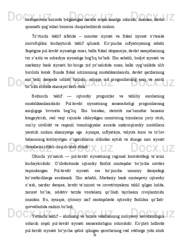 boshqaruvini   bozorda   belgilangan   narxlar   orqali   amalga   oshirish,   xususan,   davlat
qimmatli qog‘ozlari bozorini chuqurlashtirish muhim.
To‘rtinchi   taklif   sifatida   –   monetar   siyosat   va   fiskal   siyosat   o‘rtasida
muvofiqlikni   kuchaytirish   taklif   qilinadi.   Ko‘pincha   inflyatsiyaning   sababi
faqatgina pul-kredit siyosatiga emas, balki fiskal ekspansiya, davlat xarajatlarining
tez o‘sishi  va subsidiya siyosatiga bog‘liq bo‘ladi. Shu sababli, budjet siyosati  va
markaziy   bank   siyosati   bir-biriga   zid   yo‘nalishda   emas,   balki   uyg‘unlikda   olib
borilishi   kerak.   Bunda   fiskal   intizomning   mustahkamlanishi,   davlat   qarzlarining
mo‘’tadil   darajada   ushlab   turilishi,   soliqqa   oid   prognozlarning   aniq   va   asosli
bo‘lishi alohida ahamiyat kasb etadi.
Beshinchi   taklif   —   iqtisodiy   prognozlar   va   tahliliy   asoslarning
mustahkamlanishidir.   Pul-kredit   siyosatining   samaradorligi   prognozlarning
aniqligiga   bevosita   bog‘liq.   Shu   boisdan,   statistik   ma’lumotlar   bazasini
kengaytirish,   real   vaqt   rejimida   ishlaydigan   monitoring   tizimlarini   joriy   etish,
sun’iy   intellekt   va   raqamli   texnologiyalar   asosida   makroiqtisodiy   modellarni
yaratish   muhim   ahamiyatga   ega.   Ayniqsa,   inflyatsiya,   valyuta   kursi   va   to‘lov
balansining   kutilayotgan   o‘zgarishlarini   oldindan   aytish   va   shunga   mos   siyosat
choralarini ishlab chiqish talab etiladi.
Oltinchi   yo‘nalish   —   pul-kredit   siyosatining   regional   kontekstdagi   ta’sirini
kuchaytirishdir.   O‘zbekistonda   iqtisodiy   faollik   mintaqalar   bo‘yicha   notekis
taqsimlangan.   Pul-kredit   siyosati   esa   ko‘pincha   umumiy   darajadagi
ko‘rsatkichlarga   asoslanadi.   Shu   sababli,   Markaziy   bank   mintaqaviy   iqtisodiy
o‘sish,   narxlar   darajasi,   kredit   ta’minoti   va   investitsiyalarni   tahlil   qilgan   holda,
zarurat   bo‘lsa,   selektiv   tarzda   vositalarni   qo‘llash   tajribasini   rivojlantirishi
mumkin.   Bu,   ayniqsa,   ijtimoiy   zaif   mintaqalarda   iqtisodiy   faollikni   qo‘llab-
quvvatlashda muhim bo‘ladi.
Yettinchi   taklif   –   aholining   va   biznes   vakillarining   moliyaviy   savodxonligini
oshirish   orqali   pul-kredit   siyosati   samaradorligini   oshirishdir.   Ko‘plab   hollarda
pul-kredit   siyosati   bo‘yicha   qabul   qilingan   qarorlarning   real   sektorga   yoki   aholi
31 