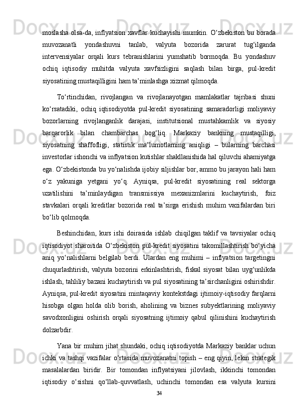 moslasha   olsa-da,   inflyatsion   xavflar   kuchayishi   mumkin.   O‘zbekiston   bu   borada
muvozanatli   yondashuvni   tanlab,   valyuta   bozorida   zarurat   tug‘ilganda
intervensiyalar   orqali   kurs   tebranishlarini   yumshatib   bormoqda.   Bu   yondashuv
ochiq   iqtisodiy   muhitda   valyuta   xavfsizligini   saqlash   bilan   birga,   pul-kredit
siyosatining mustaqilligini ham ta’minlashga xizmat qilmoqda.
To‘rtinchidan,   rivojlangan   va   rivojlanayotgan   mamlakatlar   tajribasi   shuni
ko‘rsatadiki,   ochiq   iqtisodiyotda   pul-kredit   siyosatining   samaradorligi   moliyaviy
bozorlarning   rivojlanganlik   darajasi,   institutsional   mustahkamlik   va   siyosiy
barqarorlik   bilan   chambarchas   bog‘liq.   Markaziy   bankning   mustaqilligi,
siyosatning   shaffofligi,   statistik   ma’lumotlarning   aniqligi   –   bularning   barchasi
investorlar ishonchi va inflyatsion kutishlar shakllanishida hal qiluvchi ahamiyatga
ega. O‘zbekistonda bu yo‘nalishda ijobiy siljishlar bor, ammo bu jarayon hali ham
o‘z   yakuniga   yetgani   yo‘q.   Ayniqsa,   pul-kredit   siyosatining   real   sektorga
uzatilishini   ta’minlaydigan   transmissiya   mexanizmlarini   kuchaytirish,   foiz
stavkalari   orqali   kreditlar   bozorida   real   ta’sirga   erishish   muhim   vazifalardan   biri
bo‘lib qolmoqda.
Beshinchidan,   kurs   ishi   doirasida   ishlab   chiqilgan   taklif   va   tavsiyalar   ochiq
iqtisodiyot   sharoitida   O‘zbekiston   pul-kredit   siyosatini   takomillashtirish   bo‘yicha
aniq   yo‘nalishlarni   belgilab   berdi.   Ulardan   eng   muhimi   –   inflyatsion   targetingni
chuqurlashtirish,   valyuta   bozorini   erkinlashtirish,   fiskal   siyosat   bilan   uyg‘unlikda
ishlash, tahliliy bazani kuchaytirish va pul siyosatining ta’sirchanligini oshirishdir.
Ayniqsa, pul-kredit siyosatini mintaqaviy kontekstdagi ijtimoiy-iqtisodiy farqlarni
hisobga   olgan   holda   olib   borish,   aholining   va   biznes   subyektlarining   moliyaviy
savodxonligini   oshirish   orqali   siyosatning   ijtimoiy   qabul   qilinishini   kuchaytirish
dolzarbdir.
Yana bir muhim jihat shundaki, ochiq iqtisodiyotda Markaziy banklar uchun
ichki va tashqi  vazifalar  o‘rtasida muvozanatni  topish – eng qiyin, lekin strategik
masalalardan   biridir.   Bir   tomondan   inflyatsiyani   jilovlash,   ikkinchi   tomondan
iqtisodiy   o‘sishni   qo‘llab-quvvatlash,   uchinchi   tomondan   esa   valyuta   kursini
34 