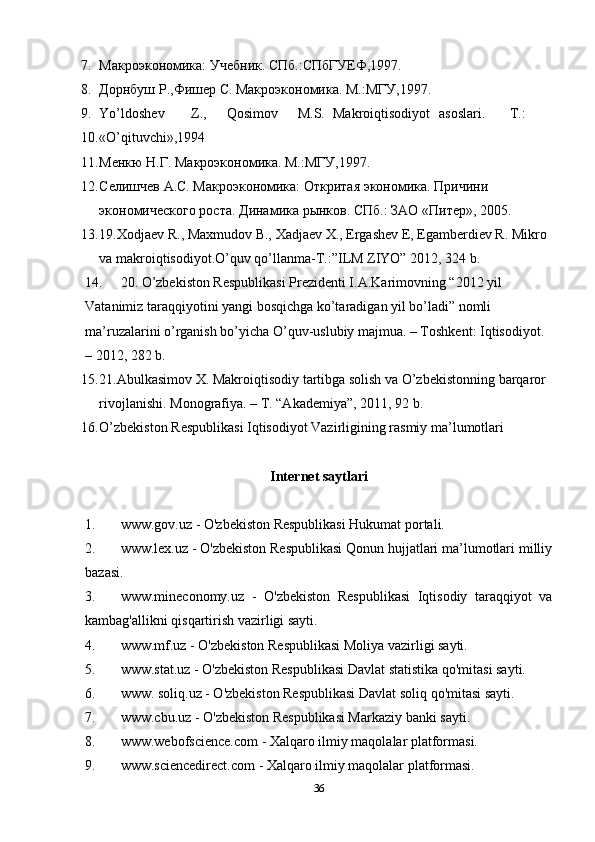 7. Макроэкономика: Учебник. СПб.:СПбГУЕФ,1997. 
8. Дорнбуш Р.,Фишер С. Макроэкономика. М.:МГУ,1997. 
9. Yo’ldoshev  Z.,  Qosimov  M.S.  Makroiqtisodiyot  asoslari.  T.: 
10. «O’qituvchi»,1994 
11. Менкю Н.Г. Макроэкономика. М.:МГУ,1997. 
12. Селишчев А.С. Макроэкономика: Откритая экономика. Причини 
экономического роста. Динамика рынков. СПб.: ЗАО «Питер», 2005. 
13. 19.Xodjaev R., Maxmudov B., Xadjaev X., Ergashev E, Egamberdiev R. Mikro 
va makroiqtisodiyot.O’quv qo’llanma-T.:”ILM ZIYO” 2012, 324 b. 
14. 20. O’zbekiston Respublikasi Prezidenti I.A.Karimovning “2012 yil 
Vatanimiz taraqqiyotini yangi bosqichga ko’taradigan yil bo’ladi” nomli 
ma’ruzalarini o’rganish bo’yicha O’quv-uslubiy majmua. – Toshkent: Iqtisodiyot. 
– 2012, 282 b.  
15. 21.Abulkasimov X. Makroiqtisodiy tartibga solish va O’zbekistonning barqaror 
rivojlanishi.  Monografiya. – T. “Akademiya”, 2011, 92 b. 
16. O’zbekiston Respublikasi Iqtisodiyot Vazirligining rasmiy ma’lumotlari 
Internet saytlari
1. www.gov.uz - O'zbekiston Respublikasi Hukumat portali.
2. www.lex.uz - O'zbekiston Respublikasi Qonun hujjatlari ma’lumotlari milliy
bazasi.
3. www.mineconomy.uz   -   O'zbekiston   Respublikasi   Iqtisodiy   taraqqiyot   va
kambag'allikni qisqartirish vazirligi sayti.
4. www.mf.uz - O'zbekiston Respublikasi Moliya vazirligi sayti.
5. www.stat.uz - O'zbekiston Respublikasi Davlat statistika qo'mitasi sayti.
6. www. soliq.uz - O'zbekiston Respublikasi Davlat soliq qo'mitasi sayti.
7. www.cbu.uz - O'zbekiston Respublikasi Markaziy banki sayti.
8. www.webofscience.com - Xalqaro ilmiy maqolalar platformasi.
9. www.sciencedirect.com - Xalqaro ilmiy maqolalar platformasi.
36 