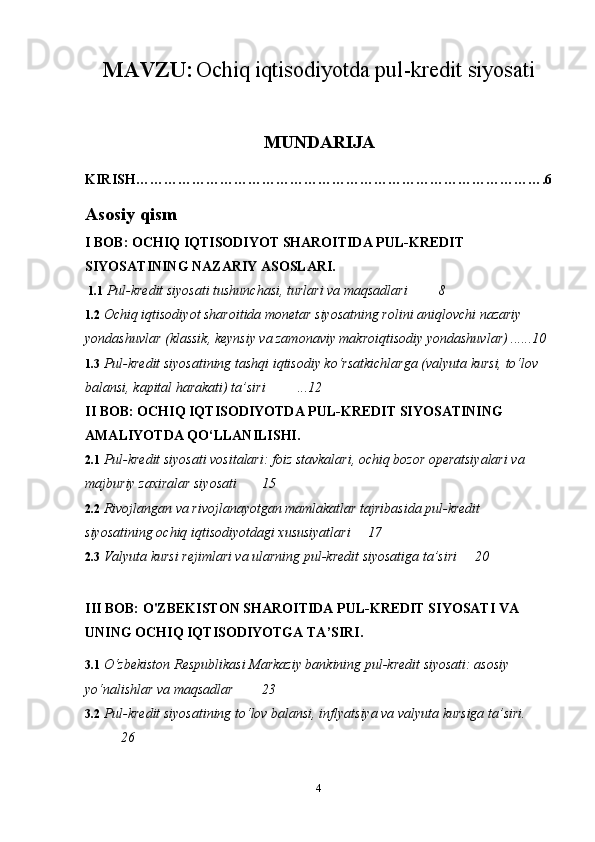 MAVZU:   Ochiq iqtisodiyotda pul-kredit siyosati
MUNDARIJA
KIRISH…………………………………………………………………………….6
Asosiy qism
I BOB: OCHIQ IQTISODIYOT SHAROITIDA PUL-KREDIT 
SIYOSATINING NAZARIY ASOSLARI.
 1.1  Pul-kredit siyosati tushunchasi, turlari va maqsadlari  8
1.2  Ochiq iqtisodiyot sharoitida monetar siyosatning rolini aniqlovchi nazariy 
yondashuvlar (klassik, keynsiy va zamonaviy makroiqtisodiy yondashuvlar) ......10
1.3  Pul-kredit siyosatining tashqi iqtisodiy ko‘rsatkichlarga (valyuta kursi, to‘lov 
balansi, kapital harakati) ta’siri  ...12
II BOB: OCHIQ IQTISODIYOTDA PUL-KREDIT SIYOSATINING 
AMALIYOTDA QO‘LLANILISHI.
2.1  Pul-kredit siyosati vositalari: foiz stavkalari, ochiq bozor operatsiyalari va 
majburiy zaxiralar siyosati 15
2.2  Rivojlangan va rivojlanayotgan mamlakatlar tajribasida pul-kredit 
siyosatining ochiq iqtisodiyotdagi xususiyatlari  17
2.3  Valyuta kursi rejimlari va ularning pul-kredit siyosatiga ta’siri 20
III BOB: O'ZBEKISTON SHAROITIDA PUL-KREDIT SIYOSATI VA 
UNING OCHIQ IQTISODIYOTGA TA’SIRI.
3.1  O‘zbekiston Respublikasi Markaziy bankining pul-kredit siyosati: asosiy 
yo‘nalishlar va maqsadlar 23
3.2  Pul-kredit siyosatining to‘lov balansi, inflyatsiya va valyuta kursiga ta’siri.
26
4 