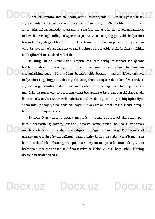 Yana bir  muhim  jihat shundaki, ochiq iqtisodiyotda pul-kredit siyosati  fiskal
siyosat, valyuta siyosati  va savdo siyosati  bilan uzviy bog‘liq holda olib borilishi
zarur. Aks holda, iqtisodiy siyosatlar o‘rtasidagi nomuvofiqlik muvozanatsizlikka,
to‘lov   balansidagi   salbiy   o‘zgarishlarga,   valyuta   tanqisligiga   yoki   inflyatsion
bosim kuchayishiga olib kelishi mumkin. Aynan shu jihatdan pul-kredit siyosati va
valyuta   siyosati   o‘rtasidagi   muvozanat   ochiq   iqtisodiyotda   alohida   ilmiy   tahlilni
talab qiluvchi masalalardan biridir.
Bugungi   kunda   O‘zbekiston   Respublikasi   ham   ochiq   iqtisodiyot   sari   qadam
tashlab,   jahon   moliyaviy   institutlari   va   investorlar   bilan   hamkorlikni
chuqurlashtirmoqda.   2017   yildan   boshlab   olib   borilgan   valyuta   liberallashuvi,
inflyatsion targetingga o‘tish bo‘yicha bosqichma-bosqich islohotlar, foiz stavkasi
siyosatining   erkinlashtirilishi   va   moliyaviy   bozorlardagi   raqobatning   oshishi
mamlakatda pul-kredit siyosatining yangi bosqichga o‘tayotganidan dalolat beradi.
Bu   esa,   o‘z   navbatida,   mamlakatimizda   pul-kredit   siyosatining   ochiq   iqtisodiyot
sharoitida   qanday   yo‘nalishda   va   qaysi   mexanizmlar   orqali   yuritilishini   chuqur
tahlil qilishni taqozo etadi.
Mazkur   kurs   ishining   asosiy   maqsadi   —   ochiq   iqtisodiyot   sharoitida   pul-
kredit   siyosatining   nazariy   asoslari,   amaliy   mexanizmlari   hamda   O‘zbekiston
misolida   ularning   qo‘llanilishi   va   natijalarini   o‘rganishdan   iborat.   Bunda   nafaqat
nazariy makroiqtisodiy modellarga, balki amaliy tajriba va statistik ma’lumotlarga
ham   asoslaniladi.   Shuningdek,   pul-kredit   siyosatini   yanada   samarali   yuritish
bo‘yicha   ilmiy   asoslangan   taklif   va   tavsiyalar   ishlab   chiqish   ham   ushbu   ishning
dolzarb vazifalaridandir.
7 