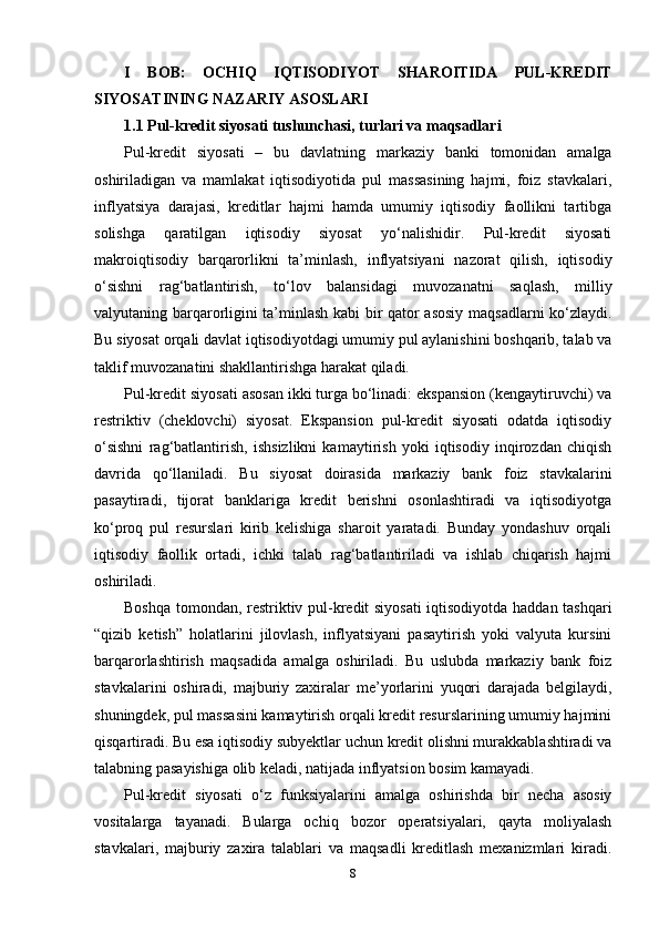 I   BOB:   OCHIQ   IQTISODIYOT   SHAROITIDA   PUL-KREDIT
SIYOSATINING NAZARIY ASOSLARI
1.1 Pul-kredit siyosati tushunchasi, turlari va maqsadlari
Pul-kredit   siyosati   –   bu   davlatning   markaziy   banki   tomonidan   amalga
oshiriladigan   va   mamlakat   iqtisodiyotida   pul   massasining   hajmi,   foiz   stavkalari,
inflyatsiya   darajasi,   kreditlar   hajmi   hamda   umumiy   iqtisodiy   faollikni   tartibga
solishga   qaratilgan   iqtisodiy   siyosat   yo‘nalishidir.   Pul-kredit   siyosati
makroiqtisodiy   barqarorlikni   ta’minlash,   inflyatsiyani   nazorat   qilish,   iqtisodiy
o‘sishni   rag‘batlantirish,   to‘lov   balansidagi   muvozanatni   saqlash,   milliy
valyutaning barqarorligini ta’minlash kabi bir qator asosiy maqsadlarni ko‘zlaydi.
Bu siyosat orqali davlat iqtisodiyotdagi umumiy pul aylanishini boshqarib, talab va
taklif muvozanatini shakllantirishga harakat qiladi.
Pul-kredit siyosati asosan ikki turga bo‘linadi: ekspansion (kengaytiruvchi) va
restriktiv   (cheklovchi)   siyosat.   Ekspansion   pul-kredit   siyosati   odatda   iqtisodiy
o‘sishni   rag‘batlantirish,   ishsizlikni   kamaytirish   yoki   iqtisodiy   inqirozdan   chiqish
davrida   qo‘llaniladi.   Bu   siyosat   doirasida   markaziy   bank   foiz   stavkalarini
pasaytiradi,   tijorat   banklariga   kredit   berishni   osonlashtiradi   va   iqtisodiyotga
ko‘proq   pul   resurslari   kirib   kelishiga   sharoit   yaratadi.   Bunday   yondashuv   orqali
iqtisodiy   faollik   ortadi,   ichki   talab   rag‘batlantiriladi   va   ishlab   chiqarish   hajmi
oshiriladi.
Boshqa tomondan, restriktiv pul-kredit siyosati  iqtisodiyotda haddan tashqari
“qizib   ketish”   holatlarini   jilovlash,   inflyatsiyani   pasaytirish   yoki   valyuta   kursini
barqarorlashtirish   maqsadida   amalga   oshiriladi.   Bu   uslubda   markaziy   bank   foiz
stavkalarini   oshiradi,   majburiy   zaxiralar   me’yorlarini   yuqori   darajada   belgilaydi,
shuningdek, pul massasini kamaytirish orqali kredit resurslarining umumiy hajmini
qisqartiradi. Bu esa iqtisodiy subyektlar uchun kredit olishni murakkablashtiradi va
talabning pasayishiga olib keladi, natijada inflyatsion bosim kamayadi.
Pul-kredit   siyosati   o‘z   funksiyalarini   amalga   oshirishda   bir   necha   asosiy
vositalarga   tayanadi.   Bularga   ochiq   bozor   operatsiyalari,   qayta   moliyalash
stavkalari,   majburiy   zaxira   talablari   va   maqsadli   kreditlash   mexanizmlari   kiradi.
8 