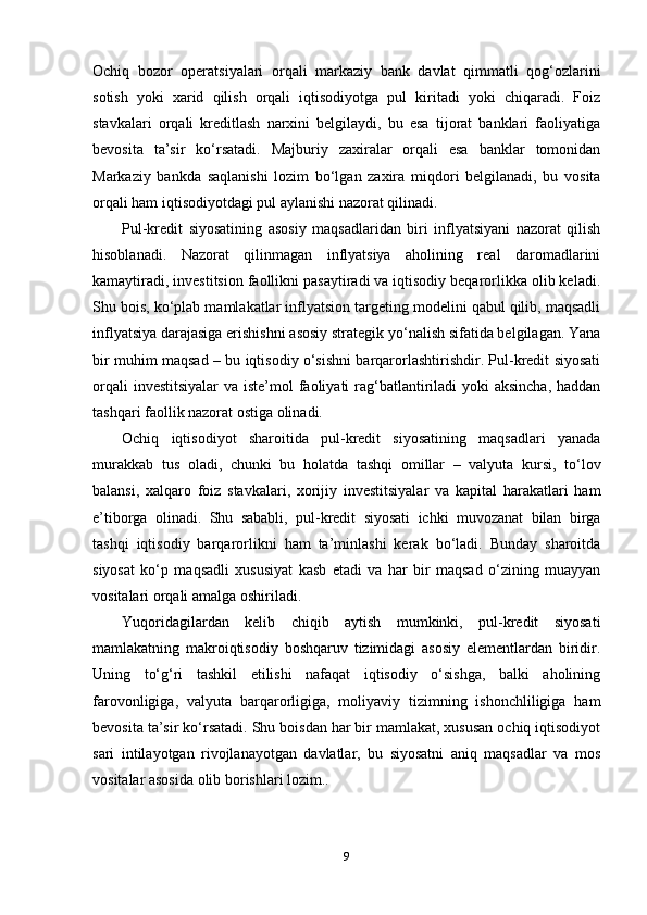 Ochiq   bozor   operatsiyalari   orqali   markaziy   bank   davlat   qimmatli   qog‘ozlarini
sotish   yoki   xarid   qilish   orqali   iqtisodiyotga   pul   kiritadi   yoki   chiqaradi.   Foiz
stavkalari   orqali   kreditlash   narxini   belgilaydi,   bu   esa   tijorat   banklari   faoliyatiga
bevosita   ta’sir   ko‘rsatadi.   Majburiy   zaxiralar   orqali   esa   banklar   tomonidan
Markaziy   bankda   saqlanishi   lozim   bo‘lgan   zaxira   miqdori   belgilanadi,   bu   vosita
orqali ham iqtisodiyotdagi pul aylanishi nazorat qilinadi.
Pul-kredit   siyosatining   asosiy   maqsadlaridan   biri   inflyatsiyani   nazorat   qilish
hisoblanadi.   Nazorat   qilinmagan   inflyatsiya   aholining   real   daromadlarini
kamaytiradi, investitsion faollikni pasaytiradi va iqtisodiy beqarorlikka olib keladi.
Shu bois, ko‘plab mamlakatlar inflyatsion targeting modelini qabul qilib, maqsadli
inflyatsiya darajasiga erishishni asosiy strategik yo‘nalish sifatida belgilagan. Yana
bir muhim maqsad – bu iqtisodiy o‘sishni barqarorlashtirishdir. Pul-kredit siyosati
orqali  investitsiyalar  va iste’mol faoliyati rag‘batlantiriladi yoki  aksincha, haddan
tashqari faollik nazorat ostiga olinadi.
Ochiq   iqtisodiyot   sharoitida   pul-kredit   siyosatining   maqsadlari   yanada
murakkab   tus   oladi,   chunki   bu   holatda   tashqi   omillar   –   valyuta   kursi,   to‘lov
balansi,   xalqaro   foiz   stavkalari,   xorijiy   investitsiyalar   va   kapital   harakatlari   ham
e’tiborga   olinadi.   Shu   sababli,   pul-kredit   siyosati   ichki   muvozanat   bilan   birga
tashqi   iqtisodiy   barqarorlikni   ham   ta’minlashi   kerak   bo‘ladi.   Bunday   sharoitda
siyosat   ko‘p   maqsadli   xususiyat   kasb   etadi   va   har   bir   maqsad   o‘zining   muayyan
vositalari orqali amalga oshiriladi.
Yuqoridagilardan   kelib   chiqib   aytish   mumkinki,   pul-kredit   siyosati
mamlakatning   makroiqtisodiy   boshqaruv   tizimidagi   asosiy   elementlardan   biridir.
Uning   to‘g‘ri   tashkil   etilishi   nafaqat   iqtisodiy   o‘sishga,   balki   aholining
farovonligiga,   valyuta   barqarorligiga,   moliyaviy   tizimning   ishonchliligiga   ham
bevosita ta’sir ko‘rsatadi. Shu boisdan har bir mamlakat, xususan ochiq iqtisodiyot
sari   intilayotgan   rivojlanayotgan   davlatlar,   bu   siyosatni   aniq   maqsadlar   va   mos
vositalar asosida olib borishlari lozim..
9 