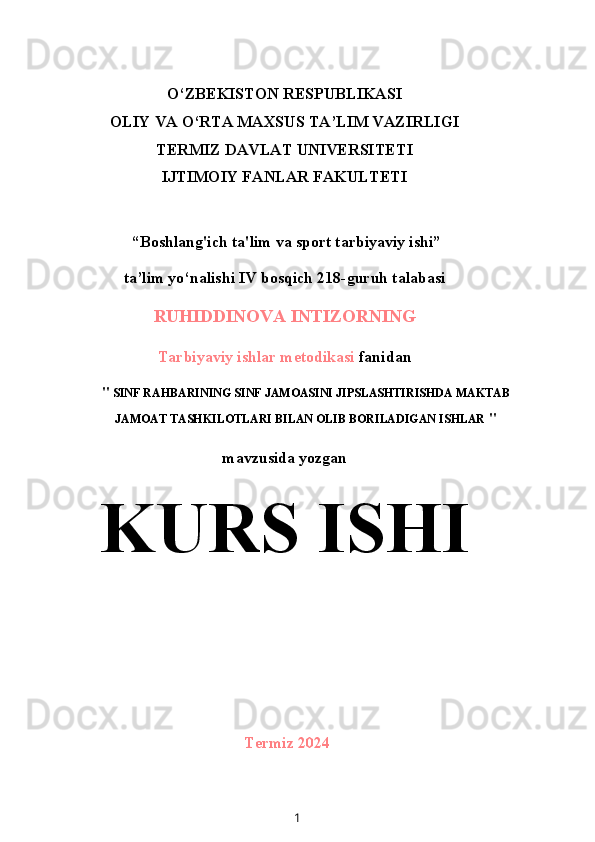 O‘ZBEKISTON RESPUBLIKASI
OLIY VA O‘RTA MAXSUS TA’LIM VAZIRLIGI
TERMIZ DAVLAT UNIVERSITETI
IJTIMOIY FANLAR FAKULTETI
 “Boshlang'ich ta'lim va sport tarbiyaviy ishi”
ta’lim yo‘nalishi IV bosqich 218-guruh talabasi
RUHIDDINOVA INTIZORNING
Tarbiyaviy ishlar metodikasi  fanidan
"  SINF RAHBARINING SINF JAMOASINI JIPSLASHTIRISHDA MAKTAB
JAMOAT TASHKILOTLARI BILAN OLIB BORILADIGAN ISHLAR  "
mavzusida yozgan
KURS ISHI
Termiz 2024
1 