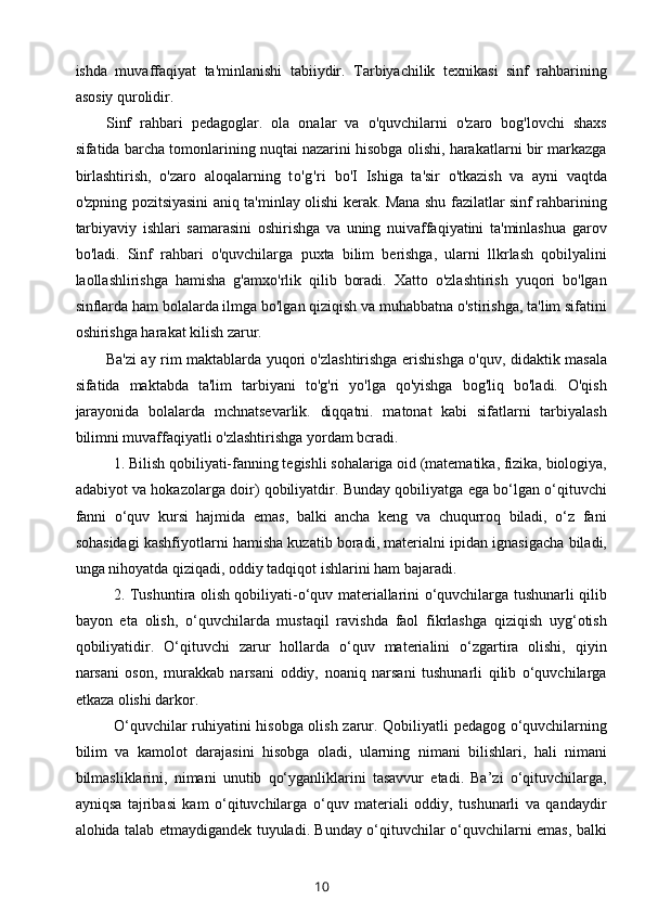 ishda   muvaffaqiyat   ta'minlanishi   tabiiydir.   Tarbiyachilik   texnikasi   sinf   rahbarining
asosiy qurolidir.
Sinf   rahbari   pedagoglar.   ola   onalar   va   o'quvchilarni   o'zaro   bog'lovchi   shaxs
sifatida barcha tomonlarining nuqtai nazarini hisobga olishi, harakatlarni bir markazga
birlashtirish,   o'zaro   aloqalarning   to'g'ri   bo'I   Ishiga   ta'sir   o'tkazish   va   ayni   vaqtda
o'zpning pozitsiyasini aniq ta'minlay olishi kerak. Mana shu fazilatlar sinf rahbarining
tarbiyaviy   ishlari   samarasini   oshirishga   va   uning   nuivaffaqiyatini   ta'minlashua   garov
bo'ladi.   Sinf   rahbari   o'quvchilarga   puxta   bilim   berishga,   ularni   llkrlash   qobilyalini
laollashlirishga   hamisha   g'amxo'rlik   qilib   boradi.   Xatto   o'zlashtirish   yuqori   bo'lgan
sinflarda ham bolalarda ilmga bo'lgan qiziqish va muhabbatna o'stirishga, ta'lim sifatini
oshirishga harakat kilish zarur.
Ba'zi ay rim maktablarda yuqori o'zlashtirishga erishishga o'quv, didaktik masala
sifatida   maktabda   ta'lim   tarbiyani   to'g'ri   yo'lga   qo'yishga   bog'liq   bo'ladi.   O'qish
jarayonida   bolalarda   mchnatsevarlik.   diqqatni.   matonat   kabi   sifatlarni   tarbiyalash
bilimni muvaffaqiyatli o'zlashtirishga yordam bcradi.
1. Bilish qobiliyati-fanning tegishli sohalariga oid (matematika, fizika, biologiya,
adabiyot va hokazolarga doir) qobiliyatdir. Bunday qobiliyatga ega bo‘lgan o‘qituvchi
fanni   o‘quv   kursi   hajmida   emas,   balki   ancha   keng   va   chuqurroq   biladi,   o‘z   fani
sohasidagi kashfiyotlarni hamisha kuzatib boradi, materialni ipidan ignasigacha biladi,
unga nihoyatda qiziqadi, oddiy tadqiqot ishlarini ham bajaradi.
2. Tushuntira olish qobiliyati-o‘quv materiallarini o‘quvchilarga tushunarli qilib
bayon   eta   olish,   o‘quvchilarda   mustaqil   ravishda   faol   fikrlashga   qiziqish   uyg‘otish
qobiliyatidir.   O‘qituvchi   zarur   hollarda   o‘quv   materialini   o‘zgartira   olishi,   qiyin
narsani   oson,   murakkab   narsani   oddiy,   noaniq   narsani   tushunarli   qilib   o‘quvchilarga
etkaza olishi darkor.
O‘quvchilar ruhiyatini hisobga olish zarur. Qobiliyatli pedagog o‘quvchilarning
bilim   va   kamolot   darajasini   hisobga   oladi,   ularning   nimani   bilishlari,   hali   nimani
bilmasliklarini,   nimani   unutib   qo‘yganliklarini   tasavvur   etadi.   Ba’zi   o‘qituvchilarga,
ayniqsa   tajribasi   kam   o‘qituvchilarga   o‘quv   materiali   oddiy,   tushunarli   va   qandaydir
alohida talab etmaydigandek tuyuladi. Bunday o‘qituvchilar o‘quvchilarni emas, balki
10