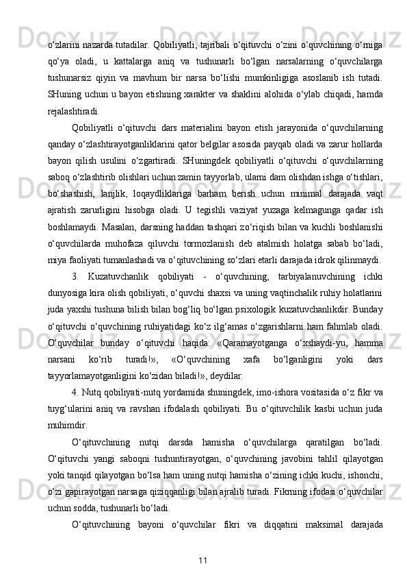 o‘zlarini nazarda tutadilar. Qobiliyatli, tajribali o‘qituvchi o‘zini o‘quvchining o‘rniga
qo‘ya   oladi,   u   kattalarga   aniq   va   tushunarli   bo‘lgan   narsalarning   o‘quvchilarga
tushunarsiz   qiyin   va   mavhum   bir   narsa   bo‘lishi   mumkinligiga   asoslanib   ish   tutadi.
SHuning uchun u bayon etishning xarakter va shaklini  alohida o‘ylab chiqadi, hamda
rejalashtiradi.
Qobiliyatli   o‘qituvchi   dars   materialini   bayon   etish   jarayonida   o‘quvchilarning
qanday o‘zlashtirayotganliklarini qator belgilar asosida payqab oladi va zarur hollarda
bayon   qilish   usulini   o‘zgartiradi.   SHuningdek   qobiliyatli   o‘qituvchi   o‘quvchilarning
saboq o‘zlashtirib olishlari uchun zamin tayyorlab, ularni dam olishdan ishga o‘tishlari,
bo‘shashish,   lanjlik,   loqaydliklariga   barham   berish   uchun   minimal   darajada   vaqt
ajratish   zarurligini   hisobga   oladi.   U   tegishli   vaziyat   yuzaga   kelmagunga   qadar   ish
boshlamaydi. Masalan, darsning haddan tashqari zo‘riqish bilan va kuchli boshlanishi
o‘quvchilarda   muhofaza   qiluvchi   tormozlanish   deb   atalmish   holatga   sabab   bo‘ladi,
miya faoliyati tumanlashadi va o‘qituvchining so‘zlari etarli darajada idrok qilinmaydi.
3.   Kuzatuvchanlik   qobiliyati   -   o‘quvchining,   tarbiyalanuvchining   ichki
dunyosiga kira olish qobiliyati, o‘quvchi shaxsi va uning vaqtinchalik ruhiy holatlarini
juda yaxshi tushuna bilish bilan bog‘liq bo‘lgan psixologik kuzatuvchanlikdir. Bunday
o‘qituvchi  o‘quvchining ruhiyatidagi  ko‘z ilg‘amas o‘zgarishlarni ham fahmlab oladi.
O‘quvchilar   bunday   o‘qituvchi   haqida:   «Qaramayotganga   o‘xshaydi-yu,   hamma
narsani   ko‘rib   turadi!»,   «O‘quvchining   xafa   bo‘lganligini   yoki   dars
tayyorlamayotganligini ko‘zidan biladi!», deydilar.
4. Nutq qobiliyati-nutq yordamida shuningdek, imo-ishora vositasida o‘z fikr va
tuyg‘ularini   aniq   va   ravshan   ifodalash   qobiliyati.   Bu   o‘qituvchilik   kasbi   uchun   juda
muhimdir.
O‘qituvchining   nutqi   darsda   hamisha   o‘quvchilarga   qaratilgan   bo‘ladi.
O‘qituvchi   yangi   saboqni   tushuntirayotgan,   o‘quvchining   javobini   tahlil   qilayotgan
yoki tanqid qilayotgan bo‘lsa ham uning nutqi hamisha o‘zining ichki kuchi, ishonchi,
o‘zi gapirayotgan narsaga qiziqqanligi bilan ajralib turadi. Fikrning ifodasi o‘quvchilar
uchun sodda, tushunarli bo‘ladi.
O‘qituvchining   bayoni   o‘quvchilar   fikri   va   diqqatini   maksimal   darajada
11 