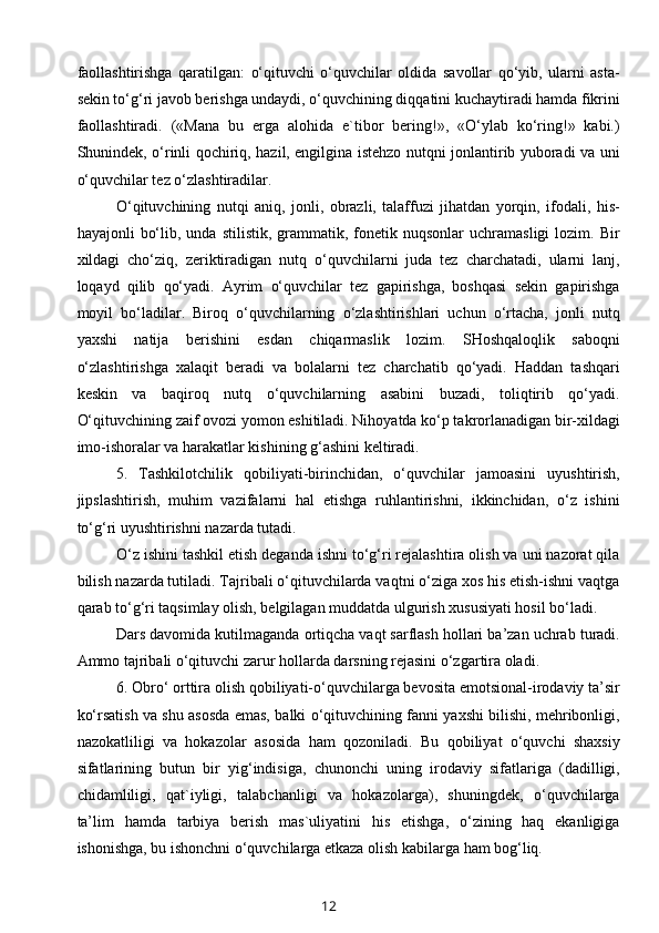 faollashtirishga   qaratilgan:   o‘qituvchi   o‘quvchilar   oldida   savollar   qo‘yib,   ularni   asta-
sekin to‘g‘ri javob berishga undaydi, o‘quvchining diqqatini kuchaytiradi hamda fikrini
faollashtiradi.   («Mana   bu   erga   alohida   e`tibor   bering!»,   «O‘ylab   ko‘ring!»   kabi.)
Shunindek, o‘rinli qochiriq, hazil, engilgina istehzo nutqni jonlantirib yuboradi va uni
o‘quvchilar tez o‘zlashtiradilar.
O‘qituvchining   nutqi   aniq,   jonli,   obrazli,   talaffuzi   jihatdan   yorqin,   ifodali,   his-
hayajonli   bo‘lib,  unda  stilistik,   grammatik,  fonetik  nuqsonlar  uchramasligi   lozim.  Bir
xildagi   cho‘ziq,   zeriktiradigan   nutq   o‘quvchilarni   juda   tez   charchatadi,   ularni   lanj,
loqayd   qilib   qo‘yadi.   Ayrim   o‘quvchilar   tez   gapirishga,   boshqasi   sekin   gapirishga
moyil   bo‘ladilar.   Biroq   o‘quvchilarning   o‘zlashtirishlari   uchun   o‘rtacha,   jonli   nutq
yaxshi   natija   berishini   esdan   chiqarmaslik   lozim.   SHoshqaloqlik   saboqni
o‘zlashtirishga   xalaqit   beradi   va   bolalarni   tez   charchatib   qo‘yadi.   Haddan   tashqari
keskin   va   baqiroq   nutq   o‘quvchilarning   asabini   buzadi,   toliqtirib   qo‘yadi.
O‘qituvchining zaif ovozi yomon eshitiladi. Nihoyatda ko‘p takrorlanadigan bir-xildagi
imo-ishoralar va harakatlar kishining g‘ashini keltiradi.
5.   Tashkilotchilik   qobiliyati-birinchidan,   o‘quvchilar   jamoasini   uyushtirish,
jipslashtirish,   muhim   vazifalarni   hal   etishga   ruhlantirishni,   ikkinchidan,   o‘z   ishini
to‘g‘ri uyushtirishni nazarda tutadi.
O‘z ishini tashkil etish deganda ishni to‘g‘ri rejalashtira olish va uni nazorat qila
bilish nazarda tutiladi. Tajribali o‘qituvchilarda vaqtni o‘ziga xos his etish-ishni vaqtga
qarab to‘g‘ri taqsimlay olish, belgilagan muddatda ulgurish xususiyati hosil bo‘ladi.
Dars davomida kutilmaganda ortiqcha vaqt sarflash hollari ba’zan uchrab turadi.
Ammo tajribali o‘qituvchi zarur hollarda darsning rejasini o‘zgartira oladi.
6. Obro‘ orttira olish qobiliyati-o‘quvchilarga bevosita emotsional-irodaviy ta’sir
ko‘rsatish va shu asosda emas, balki o‘qituvchining fanni yaxshi bilishi, mehribonligi,
nazokatliligi   va   hokazolar   asosida   ham   qozoniladi.   Bu   qobiliyat   o‘quvchi   shaxsiy
sifatlarining   butun   bir   yig‘indisiga,   chunonchi   uning   irodaviy   sifatlariga   (dadilligi,
chidamliligi,   qat`iyligi,   talabchanligi   va   hokazolarga),   shuningdek,   o‘quvchilarga
ta’lim   hamda   tarbiya   berish   mas`uliyatini   his   etishga,   o‘zining   haq   ekanligiga
ishonishga, bu ishonchni o‘quvchilarga etkaza olish kabilarga ham bog‘liq.
12 