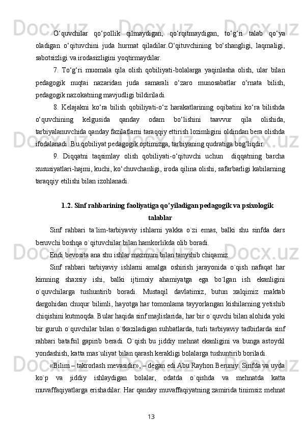 O‘quvchilar   qo‘pollik   qilmaydigan,   qo‘rqitmaydigan,   to‘g‘ri   talab   qo‘ya
oladigan   o‘qituvchini   juda   hurmat   qiladilar.O‘qituvchining   bo‘shangligi,   laqmaligi,
sabotsizligi va irodasizligini yoqtirmaydilar.
7.   To‘g‘ri   muomala   qila   olish   qobiliyati-bolalarga   yaqinlasha   olish,   ular   bilan
pedagogik   nuqtai   nazaridan   juda   samarali   o‘zaro   munosabatlar   o‘rnata   bilish,
pedagogik nazokatning mavjudligi bildiriladi.
8.   Kelajakni   ko‘ra   bilish   qobiliyati-o‘z   harakatlarining   oqibatini   ko‘ra   bilishda
o‘quvchining   kelgusida   qanday   odam   bo‘lishini   taavvur   qila   olishida,
tarbiyalanuvchida qanday fazilatlarni taraqqiy ettirish lozimligini oldindan bera olishda
ifodalanadi. Bu qobiliyat pedagogik optimizga, tarbiyaning qudratiga bog‘liqdir.
9.   Diqqatni   taqsimlay   olish   qobiliyati-o‘qituvchi   uchun     diqqatning   barcha
xususiyatlari-hajmi, kuchi, ko‘chuvchanligi, iroda qilina olishi, safarbarligi kabilarning
taraqqiy etilishi bilan izohlanadi.
1.2.  Sinf rahbarining faoliyatiga qo’yiladigan pedagogik va psixologik
talablar
Sinf   rahbari   ta`lim-tarbiyaviy   ishlarni   yakka   o`zi   emas,   balki   shu   sinfda   dars
beruvchi boshqa o`qituvchilar bilan hamkorlikda olib boradi.
Endi bevosita ana shu ishlar mazmuni bilan tanyshib chiqamiz.
Sinf   rahbari   tarbiyaviy   ishlarni   amalga   oshirish   jarayonida   o`qish   nafaqat   har
kimning   shaxsiy   ishi,   balki   ijtimoiy   ahamiyatga   ega   bo`lgan   ish   ekanligini
o`quvchilarga   tushuntirib   boradi.   Mustaqil   davlatimiz,   butun   xalqimiz   maktab
dargohidan chuqur  bilimli, hayotga har tomonlama tayyorlangan kishilarning yetishib
chiqishini kutmoqda. Bular haqida sinf majlislarida, har bir o`quvchi bilan alohida yoki
bir guruh o`quvchilar bilan o`tkaziladigan suhbatlarda, turli tarbiyaviy tadbirlarda sinf
rahbari   batafsil   gapirib   beradi.   O`qish   bu   jiddiy   mehnat   ekanligini   va   bunga   astoydil
yondashish, katta mas`uliyat bilan qarash kerakligi bolalarga tushuntirib boriladi.
«Bilim – takrorlash mevasidir», – degan edi Abu Rayhon Beruniy. Sinfda va uyda
ko`p   va   jiddiy   ishlaydigan   bolalar,   odatda   o`qishda   va   mehnatda   katta
muvaffaqiyatlarga erishadilar. Har qanday muvaffaqiyatning zamirida tinimsiz mehnat
13