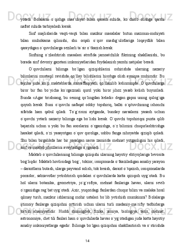 yotadi.   Bolalarni   o`qishga   mas`uliyat   bilan   qarash   ruhida,   ko`chirib   olishga   qarshi
nafrat ruhida tarbiyalash kerak.
Sinf   majlislarida   vaqti-vaqti   bilan   mazkur   masalalar   butun   mazmun-mohiyati
bilan   muhokama   qilinishi,   shu   orqali   o`quv   mashg`ulotlariga   loqaydlik   bilan
qaraydigan o`quvchilarga sezilarli ta`sir o`tkazish kerak.
Sinfning   o`zlashtirish   masalasi   atrofida   jamoatchilik   fikrining   shakllanishi,   bu
borada sinf devoriy gazetasi imkoniyatlaridan foydalanish yaxshi natijalar beradi.
O`quvchilarni   bilimga   bo`lgan   qiziqishlarini   oshirishda   ularning   nazariy
bilimlarini   mustaqil   ravishda   qo`llay   bilishlarini   hisobga   olish   ayniqsa   muhimdir.   Bu
tajriba   juda   ko`p   maktablarda   muvaffaqiyatli   qo`llanilib   kelinmoqda.   O`quvchilarga
biror   bir   fan   bo`yicha   ko`rgazmali   qurol   yoki   biror   jihoz   yasab   kelish   buyuriladi.
Bunda   «Agar   tirishsang,   bu   sening   qo`lingdan   keladi»   degan   gapni   uning   qulog`iga
quyish   kerak.   Buni   o`quvchi   nafaqat   oddiy   topshiriq,   balki   o`qituvchining   ishonchi
sifatida   ham   qabul   qiladi.   To`g`risini   aytganda,   bunday   narsalarni   yasash   uchun
o`quvchi   yetarli   nazariy   bilimga   ega   bo`lishi   kerak.   O`quvchi   topshiriqni   puxta   qilib
bajarishi   uchun   u   yoki   bu   fan   asoslarini   o`rganishga,   o`z   bilimini   chuqurlashtirishga
harakat  qiladi,  o`zi   yasayotgan  o`quv quroliga, ushbu  fanga  nihoyatda  qiziqib  qoladi.
Shu   bilan   birgalikda   har   bir   yasalgan   narsa   zamirida   mehnat   yotganligini   his   qiladi,
sinf va maktab jihozlarini avaylashga o`rganadi.
Maktab o`quvchilarining bilimga qiziqishi ularning hayotiy ehtiyojlariga bevosita
bog`liqdir. Maktab hovlisidagi bog`, tokzor, issiqxonada o`tkaziladigan amaliy jarayon
– daraxtlarni butash, ularga payvand solish, tok kesish, daraxt o`tqazish, issiqxonalarda
pomidor,   sabzavotlar   yetishtirish   qoidalari   o`quvchilarda   katta   qiziqish   uyg`otadi.   Bu
hol   ularni   botanika,   geometriya,   jo`g`rofiya,   mehnat   fanlariga   havas,   ularni   sevib
o`rganishga rag`bat uyg`otadi. Axir, yuqoridagi fanlardan chuqur bilim va malaka hosil
qilmay turib, mazkur  ishlarning mohir  ustalari  bo`lib yetishish  mumkinmi?  Bolalarga
ijtimoiy   fanlarga   qiziqishni   orttirish   uchun   ularni   turli   madaniy-ma`rifiy   tadbirlarga
tortish   ahamiyatlidir.   Huddi   shuningdek,   fizika,   ximiya,   biologiya,   tarix,   mehnat,
astronomiya, chet tili fanlari ham o`quvchilarda havas o`yg`otadigan juda katta hayotiy
amaliy imkoniyatlarga egadir. Bilimga bo`lgan qiziqishni  shakllantirish va o`stirishda
14