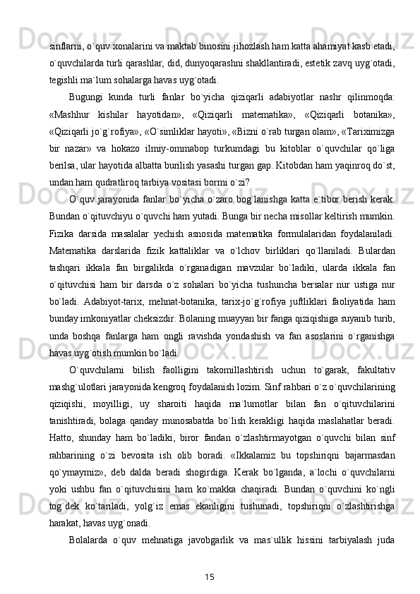 sinflarni, o`quv xonalarini va maktab binosini jihozlash ham katta ahamiyat kasb etadi,
o`quvchilarda turli qarashlar, did, dunyoqarashni shakllantiradi, estetik zavq uyg`otadi,
tegishli ma`lum sohalarga havas uyg`otadi.
Bugungi   kunda   turli   fanlar   bo`yicha   qiziqarli   adabiyotlar   nashr   qilinmoqda:
«Mashhur   kishilar   hayotidan»,   «Qiziqarli   matematika»,   «Qiziqarli   botanika»,
«Qiziqarli jo`g`rofiya», «O`simliklar hayoti», «Bizni o`rab turgan olam», «Tariximizga
bir   nazar»   va   hokazo   ilmiy-ommabop   turkumdagi   bu   kitoblar   o`quvchilar   qo`liga
berilsa, ular hayotida albatta burilish yasashi turgan gap. Kitobdan ham yaqinroq do`st,
undan ham qudratliroq tarbiya vositasi bormi o`zi?
O`quv  jarayonida fanlar  bo`yicha  o`zaro  bog`lanishga  katta  e`tibor   berish  kerak.
Bundan o`qituvchiyu o`quvchi ham yutadi. Bunga bir necha misollar keltirish mumkin.
Fizika   darsida   masalalar   yechish   asnosida   matematika   formulalaridan   foydalaniladi.
Matematika   darslarida   fizik   kattaliklar   va   o`lchov   birliklari   qo`llaniladi.   Bulardan
tashqari   ikkala   fan   birgalikda   o`rganadigan   mavzular   bo`ladiki,   ularda   ikkala   fan
o`qituvchisi   ham   bir   darsda   o`z   sohalari   bo`yicha   tushuncha   bersalar   nur   ustiga   nur
bo`ladi.   Adabiyot-tarix,   mehnat-botanika,   tarix-jo`g`rofiya   juftliklari   faoliyatida   ham
bunday imkoniyatlar cheksizdir. Bolaning muayyan bir fanga qiziqishiga suyanib turib,
unda   boshqa   fanlarga   ham   ongli   ravishda   yondashish   va   fan   asoslarini   o`rganishga
havas uyg`otish mumkin bo`ladi.
O`quvchilarni   bilish   faolligini   takomillashtirish   uchun   to`garak,   fakultativ
mashg`ulotlari jarayonida kengroq foydalanish lozim. Sinf rahbari o`z o`quvchilarining
qiziqishi,   moyilligi,   uy   sharoiti   haqida   ma`lumotlar   bilan   fan   o`qituvchilarini
tanishtiradi,   bolaga   qanday   munosabatda   bo`lish   kerakligi   haqida   maslahatlar   beradi.
Hatto,   shunday   ham   bo`ladiki,   biror   fandan   o`zlashtirmayotgan   o`quvchi   bilan   sinf
rahbarining   o`zi   bevosita   ish   olib   boradi.   «Ikkalamiz   bu   topshiriqni   bajarmasdan
qo`ymaymiz»,   deb   dalda   beradi   shogirdiga.   Kerak   bo`lganda,   a`lochi   o`quvchilarni
yoki   ushbu   fan   o`qituvchisini   ham   ko`makka   chaqiradi.   Bundan   o`quvchini   ko`ngli
tog`dek   ko`tariladi,   yolg`iz   emas   ekanligini   tushunadi,   topshiriqni   o`zlashtirishga
harakat, havas uyg`onadi.
Bolalarda   o`quv   mehnatiga   javobgarlik   va   mas`ullik   hissini   tarbiyalash   juda
15