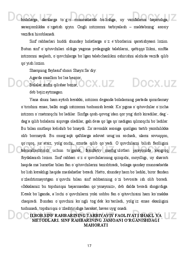 kishilarga,   darslarga   to`g`ri   munosabatda   bo`lishga,   uy   vazifalarini   bajarishga,
saranjomlikka   o`rgatish   qiyin.   Ongli   intizomni   tarbiyalash   –   maktabning`   asosiy
vazifasi hisoblanadi.
Sinf   rahbarlari   huddi   shunday   holatlarga   o`z   e`tiborlarini   qaratishyaari   lozim.
Butun   sinf   o`qituvchilari   oldiga   yagona   pedagogik   talablarni,   qattiqqo`llikni,   sinfda
intizomni saqlash, o`quvchilarga bo`lgan talabchanlikni oshirishni alohida vazifa qilib
qo`yish lozim.
Sharqning faylasuf shoiri Shayx Sa`diy:
Agarda muallim bo`lsa beozor, 
Bolalar sinfni qilishar bozor,
deb bejiz aytmagan.
Yana shuni ham aytish kerakki, intizom deganda bolalarning partada qimirlamay
o`tirishini emas, balki ongli intizomni tushunish kerak. Ko`pgina o`qituvchilar o`zicha
intizom o`rnatmoqchi bo`ladilar. Sinfga qosh-qovog`idan qor yog`dirib kiradilar, dag`-
dag`a qilib bolalarni siquvga oladilar, gah desa qo`lga qo`nadigan qilmoqchi bo`ladilar.
Bu   bilan   mutlaqo   kelishib   bo`lmaydi.   Zo`ravonlik   asosiga   qurilgan   tartib   yaxshilikka
olib   bormaydi.   Bu   murg`aqk   qalblarga   adovat   urug`ini   sochadi,   ularni   sovuqqon,
qo`rqoq,   jur`atsiz,   yolg`onchi,   ozurda   qilib   qo`yadi.   O`quvchilarni   bilish   faolligini
takomillashtirish   uchun   to`garak,   fakultativ   mashg`ulotlari   jarayonida   kengroq
foydalanish   lozim.   Sinf   rahbari   o`z   o`quvchilarining   qiziqishi,   moyilligi,   uy   sharoiti
haqida ma`lumotlar bilan fan o`qituvchilarini tanishtiradi, bolaga qanday munosabatda
bo`lish kerakligi haqida maslahatlar beradi. Hatto, shunday ham bo`ladiki, biror fandan
o`zlashtirmayotgan   o`quvchi   bilan   sinf   rahbarining   o`zi   bevosita   ish   olib   boradi.
«Ikkalamiz   bu   topshiriqni   bajarmasdan   qo`ymaymiz»,   deb   dalda   beradi   shogirdiga.
Kerak   bo`lganda,   a`lochi   o`quvchilarni   yoki   ushbu   fan   o`qituvchisini   ham   ko`makka
chaqiradi.   Bundan   o`quvchini   ko`ngli   tog`dek   ko`tariladi,   yolg`iz   emas   ekanligini
tushunadi, topshiriqni o`zlashtirishga harakat, havas uyg`onadi.
II.BOB. SINF RAHBARINING TARBIYAVIY FAOLIYATI SHAKL VA
METODLARI. SINF RAHBARINING JAMOANI O'RGANISHDAGI
MAHORATI
17