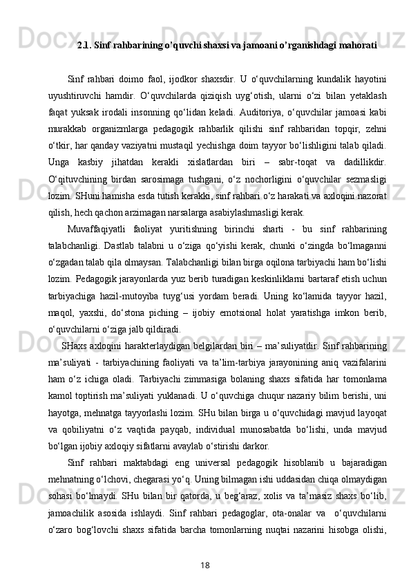 2.1.  Sinf rahbarining o’quvchi shaxsi va jamoani o’rganishdagi mahorati
    
Sinf   rahbari   doimo   faol,   ijodkor   shaxsdir.   U   o‘quvchilarning   kundalik   hayotini
uyushtiruvchi   hamdir.   O‘quvchilarda   qiziqish   uyg‘otish,   ularni   o‘zi   bilan   yetaklash
faqat   yuksak   irodali   insonning   qo‘lidan   keladi.   Auditoriya,   o‘quvchilar   jamoasi   kabi
murakkab   organizmlarga   pedagogik   rahbarlik   qilishi   sinf   rahbaridan   topqir,   zehni
o‘tkir, har qanday vaziyatni mustaqil yechishga doim tayyor bo‘lishligini talab qiladi.
Unga   kasbiy   jihatdan   kerakli   xislatlardan   biri   –   sabr-toqat   va   dadillikdir.
O‘qituvchining   birdan   sarosimaga   tushgani,   o‘z   nochorligini   o‘quvchilar   sezmasligi
lozim. SHuni hamisha esda tutish kerakki, sinf rahbari o‘z harakati va axloqini nazorat
qilish, hech qachon arzimagan narsalarga asabiylashmasligi kerak.
Muvaffaqiyatli   faoliyat   yuritishning   birinchi   sharti   -   bu   sinf   rahbarining
talabchanligi.   Dastlab   talabni   u   o‘ziga   qo‘yishi   kerak,   chunki   o‘zingda   bo‘lmaganni
o‘zgadan talab qila olmaysan. Talabchanligi bilan birga oqilona tarbiyachi ham bo‘lishi
lozim. Pedagogik jarayonlarda yuz berib turadigan keskinliklarni  bartaraf  etish uchun
tarbiyachiga   hazil-mutoyiba   tuyg‘usi   yordam   beradi.   Uning   ko‘lamida   tayyor   hazil,
maqol,   yaxshi,   do‘stona   piching   –   ijobiy   emotsional   holat   yaratishga   imkon   berib,
o‘quvchilarni o‘ziga jalb qildiradi.
       SHaxs axloqini  harakterlaydigan belgilardan biri  – ma’suliyatdir. Sinf  rahbarining
ma’suliyati   -   tarbiyachining   faoliyati   va   ta’lim-tarbiya   jarayonining   aniq   vazifalarini
ham   o‘z   ichiga   oladi.   Tarbiyachi   zimmasiga   bolaning   shaxs   sifatida   har   tomonlama
kamol toptirish ma’suliyati yuklanadi. U o‘quvchiga chuqur nazariy bilim berishi, uni
hayotga, mehnatga tayyorlashi lozim. SHu bilan birga u o‘quvchidagi mavjud layoqat
va   qobiliyatni   o‘z   vaqtida   payqab,   individual   munosabatda   bo‘lishi,   unda   mavjud
bo‘lgan ijobiy axloqiy sifatlarni avaylab o‘stirishi darkor.
Sinf   rahbari   maktabdagi   eng   universal   pedagogik   hisoblanib   u   bajaradigan
mehnatning o‘lchovi, chegarasi yo‘q. Uning bilmagan ishi uddasidan chiqa olmaydigan
sohasi   bo‘lmaydi.   SHu   bilan   bir   qatorda,   u   beg‘araz,   xolis   va   ta’masiz   shaxs   bo‘lib,
jamoachilik   asosida   ishlaydi.   Sinf   rahbari   pedagoglar,   ota-onalar   va     o‘quvchilarni
o‘zaro   bog‘lovchi   shaxs   sifatida   barcha   tomonlarning   nuqtai   nazarini   hisobga   olishi,
18