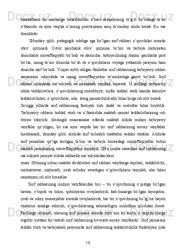 harakatlarni   bir   markazga   birlashtirishi,   o‘zaro   aloqalarning   to‘g‘ri   bo‘lishiga   ta’sir
o‘tkazishi   va   ayni   vaqtda   o‘zining   pozitsiyasini   aniq   ta’minlay   olishi   kerak.   Bu   esa
donolikdir.
          SHunday   qilib,   pedagogik   odobga   ega   bo‘lgan   sinf   rahbari   o‘quvchilar   orasida
obro‘   qozonadi.   Ustoz   qanchalik   obro‘   qozonsa,   ta’lim   va   tarbiya   mohiyatan
shunchalik   muvaffaqiyatli   bo‘ladi   va   aksincha,   tarbiyachining   shaxni   qanchalik   past
bo‘lsa,   uning   ta’siri   shuncha   bo‘sh   va   o‘quvchilarni   voyaga   yetkazish   jarayoni   ham
shuncha zaif bo‘ladi. Yuqori aytib utilgan fazilatlar sinf rahbarining tarbiyaviy ishlari
samarasini   oshirishda   va   uning   muvaffaqiyatini   ta’minlashga   garov   bo‘ladi.   Sinf
rahbari   nihoyatda   ma’suliyatli   va   murakkab   vazifani   bajaradi.   U   sinfdagi   tarbiyaviy
ishlar   tashkilotchisi,   o‘quvchilarning   murabbiysi,   sinfni   tashkil   etadi   hamda   kamolot
tashkilotchilari, o‘qituvchilar, oila,  keng jamoatchilik ahli bilan birga ish olib boradi.
So‘nggi   yillarda   sinf   rahbarining   faoliyati   turli   shakl   va   metodlar   bilan   boyitildi.
Tarbiyaviy   ishlarni   tashkil   etish   va   o‘tkazishda   maktab   jamoat   tashkilotlarining   roli
tobora   oshirildi.   Ideologik   muassasalar   sifatida   maktab   oldida   muhim   tarbiyaviy
vazifalar   qo‘yilgan,   bu   esa   ayni   vaqtda   har   bir   sinf   rahbarining   asosiy   vazifalari
hisoblanadi,   shunday   qilib,   alohida   sinf   birlashib   maktabni   tashkil   etadilar.   Alohida
sinf   jamoalari   qo‘lga   kiritgan   ta’lim   va   tarbiya   borasidagi   muvaffaqiyatlar   butun
maktab   jamoasining   muvaffaqiyatini   minlaydi.   SHu   nuqtai   nazardan   sinf   rahbarining
ma’suliyati jamiyat oldida rahbarlik ma’suliyatidan kam
emas. SHunnig uchun maktab direktorlari sinf rahbari vazifasiga tajribali, tashkilotchi,
mehnatsevar,   mahoratli,   yosh   avlodni   sevadigan   o‘qituvchilarni   tayinlab,   ular   bilan
muntazam ish olib boradilar.
        Sinf   rahbarining   muhim   vazifalaridan   biri   –   bu   o‘quvchining   o‘qishga   bo‘lgan
havasi,   e’tiqodi   va   bilim,   qobiliyatini   rivojlantirish,   kab-hunarga   bo‘lgan   layoqatini,
yosh va ruhiy xususiyatlar asosida rivojlantirish, har bir o‘quvchining bo‘lg‘usi hayoti
rejalarini   amalga   oshirish,   o‘quvchilarning   salomatligini   muhofaza   qilishdan   iborat.
Faollarga  ishonish,  ularning sinf   jamoasi  orasida  obro‘sini   ko‘tarish,  z  vaqtida ularga
tegishli  yordam  ko‘rsatish  sinf  rahbarining bevosita  asosiy  vazifasidir. Sinf  jamoasini
tashkil etish va tarbiyalash jarayonida sinf rahbarining tashkilotchilik funktsiyasi  juda
19