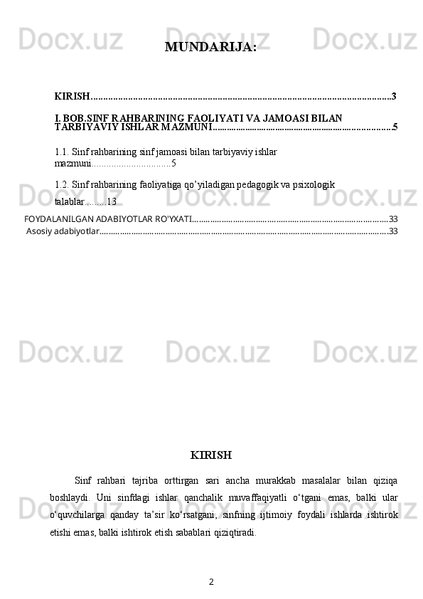 MUNDARIJA:
KIRISH.........................................................................................................................3
I. BOB.SINF RAHBARINING FAOLIYATI VA JAMOASI BILAN 
TARBIYAVIY ISHLAR MAZMUNI ............................................................. ................5
1.1.  Sinf rahbarining sinf jamoasi bilan tarbiyaviy ishlar 
mazmuni ................................5
1.2.  Sinf rahbarining faoliyatiga qo’yiladigan pedagogik va psixologik 
talablar .. .......13
FOYDALANILGAN ADABIYOTLAR RO'YXATI ...................................................................................... 33
 Asosiy adabiyotlar. .............................................................................................................................. 33
KIRISH
Sinf   rahbari   tajriba   orttirgan   sari   ancha   murakkab   masalalar   bilan   qiziqa
boshlaydi.   Uni   sinfdagi   ishlar   qanchalik   muvaffaqiyatli   o‘tgani   emas,   balki   ular
o‘quvchilarga   qanday   ta’sir   ko‘rsatgani,   sinfning   ijtimoiy   foydali   ishlarda   ishtirok
etishi emas, balki ishtirok etish sabablari qiziqtiradi.
2