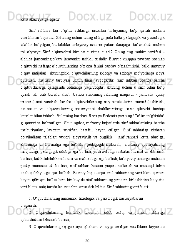 katta ahamiyatga egadir. 
Sinf   rahbari   fan   o‘qituv   ishlariga   nisbatan   tarbiyaning   ko‘p   qirrali   muhim
vazifalarini bajaradi. SHuning uchun uning oldiga juda katta pedagogik va psixologik
talablar   ko‘yilgan,  bu  talablar  tarbiyaviy  ishlarni   yukori  darajaga    ko‘tarishda  muhim
rol   o‘ynaydi. Sinf   o‘qituvchisi   kim   va   u   nima   qiladi?   Uning   eng   muhim   vazifasi   -
alohida jamoaning o‘quv jarayonini  tashkil  etishdir. Buyruq chiqqan paytdan boshlab
o‘qituvchi nafaqat o‘quvchilarning o‘z ona fanini qanday o‘zlashtirishi, balki umumiy
o‘quv   natijalari,   shuningdek,   o‘quvchilarning   axloqiy   va   axloqiy   me’yorlarga   rioya
qilishlari,   ma’naviy   tarbiyasi   uchun   ham   javobgardir.   Sinf   rahbari   boshqa   barcha
o‘qituvchilarga   qaraganda   bolalarga   yaqinroqdir,   shuning   uchun   u   sinf   bilan   ko‘p
qirrali   ish   olib   borishi   shart.   Ushbu   shaxsning   ishining   maqsadi   -   jamoada   qulay
mikroiqlimni   yaratish,   barcha   o‘qituvchilarning   sa'y-harakatlarini   muvofiqlashtirish,
ota-onalar   va   o‘quvchilarning   shaxsiyatini   shakllantirishga   ta'sir   qiluvchi   boshqa
kattalar bilan ishlash. Bularning barchasi Rossiya Federatsiyasining "Ta'lim to‘g'risida"
gi   qonunida   ko‘rsatilgan.   Shuningdek,  me'yoriy   hujjatlarda   sinf   rahbarlarining  barcha
majburiyatlari,   lavozim   tavsiflari   batafsil   bayon   etilgan.   Sinf   rahbariga   nisbatan
qo‘yiladigan   talablar:   yuqori   g‘oyaviylik   va   onglilik;     sinf   rahbari   katta   obro‘ga,
ehtiromga   va   hurmatga   ega   bo‘lishi;   pedagogik   mahorat;     madaniy   qobiliyatining
mavjudligi; pedagogik odobga ega bo‘lish; yosh avlodga nisbatan hurmat va ehtiromli
bo‘lish; tashkilotchilik malakasi va mahoratiga ega bo‘lish; tarbiyaviy ishlarga nisbatan
ijodiy   munosabatda   bo‘lish;   sinf   rahbari   kasbini   yuqori   ko‘tarish   va   mustaqil   bilim
olish   qobiliyatiga   ega   bo‘lish.   Rasmiy   hujjatlarga   sinf   rahbarining   vazifalari   qisman
bayon  qilingan   bo‘lsa   ham   biz   kuyida  sinf   rahbarining   jamoani   birlashtirish   bo‘yicha
vazifalarni aniq tarzda ko‘rsatishni zarur deb bildik. Sinf rahbarinig vazifalari:
1. O‘quvchilarning anatomik, fiziologik va psixologik xususiyatlarini
o‘rganish;
2.   O‘quvchilarning   kundalik   davomati,   odob   xulqi   va   jamoat   ishlariga
qatnashishini tekshirib borish;
3.   O‘quvchilarning   rejiga   rioya   qilishlari   va   uyga   berilgan   vazifalarni   tayyorlab
20