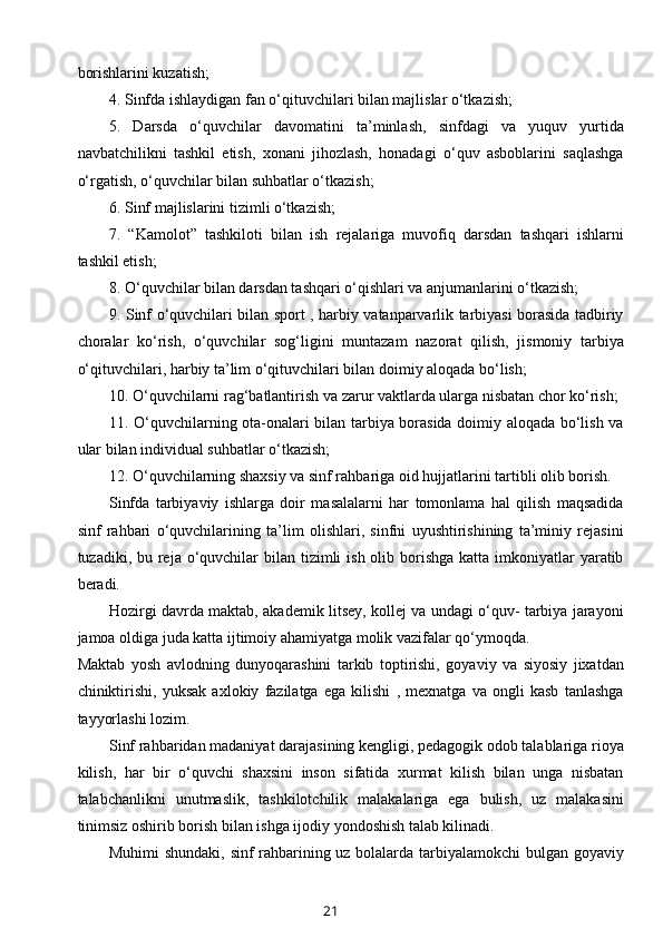borishlarini kuzatish;
4. Sinfda ishlaydigan fan o‘qituvchilari bilan majlislar o‘tkazish;
5.   Darsda   o‘quvchilar   davomatini   ta’minlash,   sinfdagi   va   yuquv   yurtida
navbatchilikni   tashkil   etish,   xonani   jihozlash,   honadagi   o‘quv   asboblarini   saqlashga
o‘rgatish, o‘quvchilar bilan suhbatlar o‘tkazish;
6. Sinf majlislarini tizimli o‘tkazish;
7.   “Kamolot”   tashkiloti   bilan   ish   rejalariga   muvofiq   darsdan   tashqari   ishlarni
tashkil etish;
8. O‘quvchilar bilan darsdan tashqari o‘qishlari va anjumanlarini o‘tkazish;
9. Sinf o‘quvchilari bilan sport , harbiy vatanparvarlik tarbiyasi borasida tadbiriy
choralar   ko‘rish,   o‘quvchilar   sog‘ligini   muntazam   nazorat   qilish,   jismoniy   tarbiya
o‘qituvchilari, harbiy ta’lim o‘qituvchilari bilan doimiy aloqada bo‘lish; 
10. O‘quvchilarni rag‘batlantirish va zarur vaktlarda ularga nisbatan chor ko‘rish;
11. O‘quvchilarning ota-onalari bilan tarbiya borasida doimiy aloqada bo‘lish va
ular bilan individual suhbatlar o‘tkazish;
12. O‘quvchilarning shaxsiy va sinf rahbariga oid hujjatlarini tartibli olib borish.
Sinfda   tarbiyaviy   ishlarga   doir   masalalarni   har   tomonlama   hal   qilish   maqsadida
sinf   rahbari   o‘quvchilarining   ta’lim   olishlari,   sinfni   uyushtirishining   ta’miniy   rejasini
tuzadiki, bu reja o‘quvchilar  bilan tizimli  ish olib borishga  katta imkoniyatlar  yaratib
beradi.
Hozirgi davrda maktab, akademik litsey, kollej va undagi o‘quv- tarbiya jarayoni
jamoa oldiga juda katta ijtimoiy ahamiyatga molik vazifalar qo‘ymoqda.
Maktab   yosh   avlodning   dunyoqarashini   tarkib   toptirishi,   goyaviy   va   siyosiy   jixatdan
chiniktirishi,   yuksak   axlokiy   fazilatga   ega   kilishi   ,   mexnatga   va   ongli   kasb   tanlashga
tayyorlashi lozim. 
Sinf rahbaridan madaniyat darajasining kengligi, pedagogik odob talablariga rioya
kilish,   har   bir   o‘quvchi   shaxsini   inson   sifatida   xurmat   kilish   bilan   unga   nisbatan
talabchanlikni   unutmaslik,   tashkilotchilik   malakalariga   ega   bulish,   uz   malakasini
tinimsiz oshirib borish bilan ishga ijodiy yondoshish talab kilinadi. 
Muhimi shundaki, sinf rahbarining uz bolalarda tarbiyalamokchi bulgan goyaviy
21