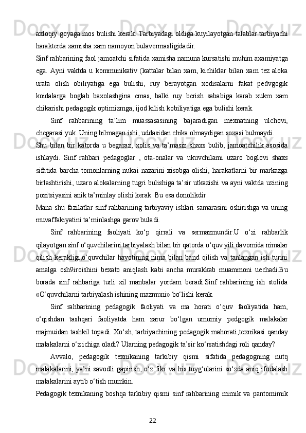 axloqiy goyaga mos bulishi kerak. Tarbiyadagi oldiga kuyilayotgan talablar tarbiyachi
harakterda xamisha xam namoyon bulavermasligidadir. 
Sinf rahbarining faol jamoatchi sifatida xamisha namuna kursatishi muhim axamiyatga
ega.   Ayni   vaktda   u   kommunikativ   (kattalar   bilan   xam,   kichiklar   bilan   xam   tez   aloka
urata   olish   obiliyatiga   ega   bulishi,   ruy   berayotgan   xodisalarni   fakat   pedvgogik
koidalarga   boglab   baxolashgina   emas,   balki   ruy   berish   sababiga   karab   xukm   xam
chikarishi pedagogik optimizmga, ijod kilish kobiliyatiga ega bulishi kerak. 
Sinf   rahbarining   ta’lim   muassasasining   bajaradigan   mexnatning   ulchovi,
chegarasi yuk. Uning bilmagan ishi, uddasidan chika olmaydigan soxasi bulmaydi. 
Shu   bilan   bir   katorda   u   begaraz,   xolis   va   ta’masiz   shaxs   bulib,   jamoatchilik   asosida
ishlaydi.   Sinf   rahbari   pedagoglar   ,   ota-onalar   va   ukuvchilarni   uzaro   boglovi   shaxs
sifatida  barcha   tomonlarning   nukai   nazarini   xisobga   olishi,   harakatlarni   bir   markazga
birlashtirishi, uzaro alokalarning tugri bulishiga ta’sir utkazishi va ayni vaktda uzining
pozitsiyasini anik ta’minlay olishi kerak. Bu esa donolikdir.
Mana  shu  fazilatlar  sinf   rahbarining tarbiyaviy  ishlari  samarasini  oshirishga   va uning
muvaffakiyatini ta’minlashga garov buladi. 
Sinf   rahbarining   faoliyati   ko‘p   qirrali   va   sermazmundir.U   o‘zi   rahbarlik
qilayotgan sinf o‘quvchilarini tarbiyalash bilan bir qatorda o‘quv yili davomida nimalar
qilish   kerakligi,o‘quvchilar   hayotining   nima   bilan   band   qilish   va   tanlangan   ish   turini
amalga   osh9iroishini   bexato   aniqlash   kabi   ancha   murakkab   muammoni   uechadi.Bu
borada   sinf   rahbariga   turli   xil   manbalar   yordam   beradi.Sinf   rahbarining   ish   stolida
«O‘quvchilarni tarbiyalash ishining mazmuni» bo‘lishi kerak.
Sinf   rahbarining   pedagogik   faoliyati   va   ma   horati   o‘quv   faoliyatida   ham,
o‘qishdan   tashqari   faoliyatda   ham   zarur   bo‘lgan   umumiy   pedgogik   malakalar
majmuidan tashkil topadi. Xo‘sh, tarbiyachining pedagogik mahorati,texnikasi qanday
malakalarni o‘z ichiga oladi? Ularning pedagogik ta’sir ko‘rsatishdagi roli qanday?
Avvalo,   pedagogik   texnikaning   tarkibiy   qismi   sifatida   pedagogning   nutq
malakalarini, ya’ni savodli  gapirish, o‘z fikr  va his tuyg‘ularini  so‘zda aniq ifodalash
malakalarini aytib o‘tish mumkin.
Pedagogik   texnikaning   boshqa   tarkibiy   qismi   sinf   rahbarining   mimik   va   pantomimik
22 