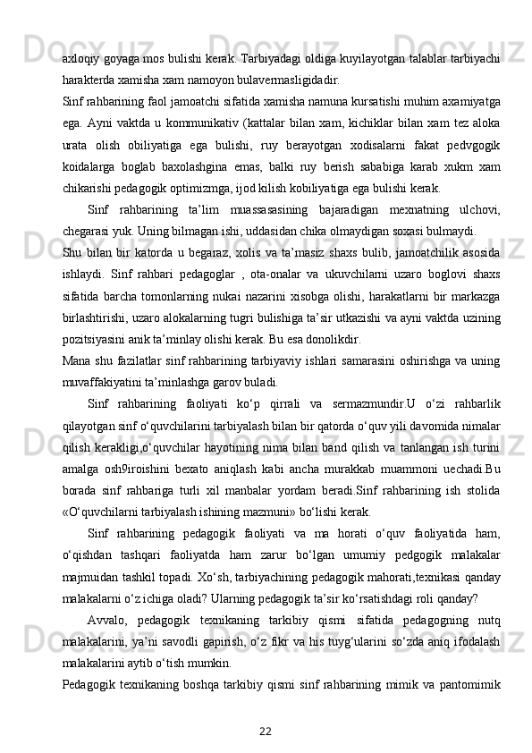 axloqiy goyaga mos bulishi kerak. Tarbiyadagi oldiga kuyilayotgan talablar tarbiyachi
harakterda xamisha xam namoyon bulavermasligidadir. 
Sinf rahbarining faol jamoatchi sifatida xamisha namuna kursatishi muhim axamiyatga
ega.   Ayni   vaktda   u   kommunikativ   (kattalar   bilan   xam,   kichiklar   bilan   xam   tez   aloka
urata   olish   obiliyatiga   ega   bulishi,   ruy   berayotgan   xodisalarni   fakat   pedvgogik
koidalarga   boglab   baxolashgina   emas,   balki   ruy   berish   sababiga   karab   xukm   xam
chikarishi pedagogik optimizmga, ijod kilish kobiliyatiga ega bulishi kerak. 
Sinf   rahbarining   ta’lim   muassasasining   bajaradigan   mexnatning   ulchovi,
chegarasi yuk. Uning bilmagan ishi, uddasidan chika olmaydigan soxasi bulmaydi. 
Shu   bilan   bir   katorda   u   begaraz,   xolis   va   ta’masiz   shaxs   bulib,   jamoatchilik   asosida
ishlaydi.   Sinf   rahbari   pedagoglar   ,   ota-onalar   va   ukuvchilarni   uzaro   boglovi   shaxs
sifatida  barcha   tomonlarning   nukai   nazarini   xisobga   olishi,   harakatlarni   bir   markazga
birlashtirishi, uzaro alokalarning tugri bulishiga ta’sir utkazishi va ayni vaktda uzining
pozitsiyasini anik ta’minlay olishi kerak. Bu esa donolikdir.
Mana  shu  fazilatlar  sinf   rahbarining tarbiyaviy  ishlari  samarasini  oshirishga   va uning
muvaffakiyatini ta’minlashga garov buladi. 
Sinf   rahbarining   faoliyati   ko‘p   qirrali   va   sermazmundir.U   o‘zi   rahbarlik
qilayotgan sinf o‘quvchilarini tarbiyalash bilan bir qatorda o‘quv yili davomida nimalar
qilish   kerakligi,o‘quvchilar   hayotining   nima   bilan   band   qilish   va   tanlangan   ish   turini
amalga   osh9iroishini   bexato   aniqlash   kabi   ancha   murakkab   muammoni   uechadi.Bu
borada   sinf   rahbariga   turli   xil   manbalar   yordam   beradi.Sinf   rahbarining   ish   stolida
«O‘quvchilarni tarbiyalash ishining mazmuni» bo‘lishi kerak.
Sinf   rahbarining   pedagogik   faoliyati   va   ma   horati   o‘quv   faoliyatida   ham,
o‘qishdan   tashqari   faoliyatda   ham   zarur   bo‘lgan   umumiy   pedgogik   malakalar
majmuidan tashkil topadi. Xo‘sh, tarbiyachining pedagogik mahorati,texnikasi qanday
malakalarni o‘z ichiga oladi? Ularning pedagogik ta’sir ko‘rsatishdagi roli qanday?
Avvalo,   pedagogik   texnikaning   tarkibiy   qismi   sifatida   pedagogning   nutq
malakalarini, ya’ni savodli  gapirish, o‘z fikr  va his tuyg‘ularini  so‘zda aniq ifodalash
malakalarini aytib o‘tish mumkin.
Pedagogik   texnikaning   boshqa   tarkibiy   qismi   sinf   rahbarining   mimik   va   pantomimik
22