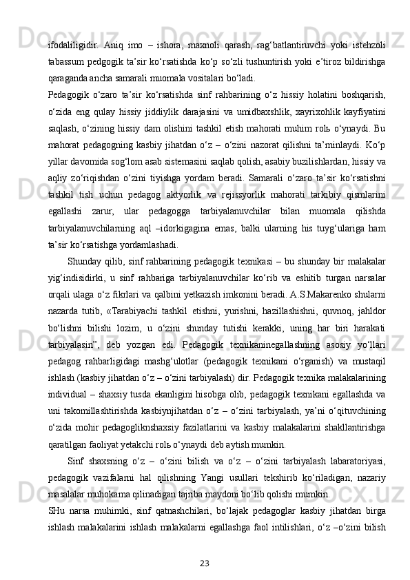 ifodaliligidir.   Aniq   imo   –   ishora,   maxnoli   qarash,   rag‘batlantiruvchi   yoki   istehzoli
tabassum   pedgogik  ta’sir   ko‘rsatishda  ko‘p  so‘zli   tushuntirish   yoki   e’tiroz  bildirishga
qaraganda ancha samarali muomala vositalari bo‘ladi.
Pedagogik   o‘zaro   ta’sir   ko‘rsatishda   sinf   rahbarining   o‘z   hissiy   holatini   boshqarish,
o‘zida   eng   qulay   hissiy   jiddiylik   darajasini   va   umidbaxshlik,   xayrixohlik   kayfiyatini
saqlash,   o‘zining   hissiy   dam   olishini   tashkil   etish   mahorati   muhim   rolь  o‘ynaydi.   Bu
mahorat   pedagogning   kasbiy   jihatdan   o‘z   –   o‘zini   nazorat   qilishni   ta’minlaydi.   Ko‘p
yillar davomida sog‘lom asab sistemasini saqlab qolish, asabiy buzilishlardan, hissiy va
aqliy   zo‘riqishdan   o‘zini   tiyishga   yordam   beradi.   Samarali   o‘zaro   ta’sir   ko‘rsatishni
tashkil   tish   uchun   pedagog   aktyorlik   va   rejissyorlik   mahorati   tarkibiy   qismlarini
egallashi   zarur,   ular   pedagogga   tarbiyalanuvchilar   bilan   muomala   qilishda
tarbiyalanuvchilarning   aql   –idorkigagina   emas,   balki   ularning   his   tuyg‘ulariga   ham
ta’sir ko‘rsatishga yordamlashadi.
Shunday   qilib,   sinf   rahbarining   pedagogik   texnikasi   –   bu   shunday   bir   malakalar
yig‘indisidirki,   u   sinf   rahbariga   tarbiyalanuvchilar   ko‘rib   va   eshitib   turgan   narsalar
orqali ulaga o‘z fikrlari va qalbini yetkazish imkonini beradi. A.S.Makarenko shularni
nazarda   tutib,   «Tarabiyachi   tashkil   etishni,   yurishni,   hazillashishni,   quvnoq,   jahldor
bo‘lishni   bilishi   lozim,   u   o‘zini   shunday   tutishi   kerakki,   uning   har   biri   harakati
tarbiyalasin”,   deb   yozgan   edi.   Pedagogik   texnikaninegallashning   asosiy   yo‘llari
pedagog   rahbarligidagi   mashg‘ulotlar   (pedagogik   texnikani   o‘rganish)   va   mustaqil
ishlash (kasbiy jihatdan o‘z – o‘zini tarbiyalash) dir. Pedagogik texnika malakalarining
individual – shaxsiy tusda ekanligini hisobga olib, pedagogik texnikani egallashda va
uni   takomillashtirishda   kasbiynjihatdan   o‘z   –   o‘zini   tarbiyalash,   ya’ni   o‘qituvchining
o‘zida   mohir   pedagogliknshaxsiy   fazilatlarini   va   kasbiy   malakalarini   shakllantirishga
qaratilgan faoliyat yetakchi rolь o‘ynaydi deb aytish mumkin.
Sinf   shaxsning   o‘z   –   o‘zini   bilish   va   o‘z   –   o‘zini   tarbiyalash   labaratoriyasi,
pedagogik   vazifalarni   hal   qilishning   Yangi   usullari   tekshirib   ko‘riladigan,   nazariy
masalalar muhokama qilinadigan tajriba maydoni bo‘lib qolishi mumkin.
SHu   narsa   muhimki,   sinf   qatnashchilari,   bo‘lajak   pedagoglar   kasbiy   jihatdan   birga
ishlash   malakalarini   ishlash   malakalarni   egallashga   faol   intilishlari,   o‘z   –o‘zini   bilish
23 