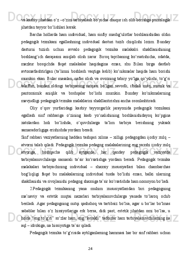 va kasbiy jihatdan o‘z –o‘zini tarbiyalash bo‘yicha chuqur ish olib borishga psixologik
jihatdan tayyor bo‘lishlari kerak.
Barcha   hollarda   ham   individual,   ham   sinfiy   mashg‘ulotlar   boshlanishidan   oldin
pedagogik   texnikani   egallashning   individual   dasturi   tuzib   chiqilishi   lozim.   Bunday
dasturni   tuzish   uchun   avvalo   pedagogik   texnika   malakalri   shakllanishining
boshlang‘ich   darajasini   aniqlab   olish   zarur.   Biroq   tajribaning   ko‘rsatishicha,   odatda,
mazkur   bosqichda   faqat   malakalar   haqidagina   emas,   shu   Bilan   birga   dastlab
avtomatlashtirlgan   (ta’limni   boshlash   vaqtiga   kelib)   ko‘nikmalar   haqida   ham   borishi
mumkin ekan. Bular masalan, nafas olish va ovozning tabiiy yo‘lga qo‘yilishi, to‘g‘ri
talaffuz,   bundan   oldingi   tarbiyaning   natijasi   bo‘lgan   savodli,   ifodali   nutq,   mimik   va
pantomimik   aniqlik   va   boshqalar   bo‘lishi   mumkin.   Bunday   ko‘nikmalarning
mavjudligi pedagogik texnika malaklarini shakllantirishni ancha osonlashtiradi.
Oliy   o‘quv   yurtlaridagi   kasbiy   tayyorgarlik   jarayonida   pedagogik   texnikani
egallash   sinf   rahbariga   o‘zining   kasb   yo‘nalishining   boshlanishidayoq   ko‘pgina
xatolardan   holi   bo‘lishda,   o‘quvchilarga   ta’lim   tarbiya   berishning   yuksak
samaradorligiga erishishda yordam beradi.
Sinf   rahbari   vaziyatlarning   haddan   tashqari   xilma   –   xilligi   pedagogdan   ijodiy   xulq   –
atvorni talab qiladi. Pedagogik texnika pedagog malakalarining eng yaxshi ijodiy xulq
atvoriga,   boshqacha   qilib   aytganda,   har   qanday   pedagogik   vaziyatda
tarbiyalanuvchilarga   samarali   ta’sir   ko‘rsatishga   yordam   beradi.   Pedagogik   texnika
malakalari   tarbiyachining   individual   –   shaxsiy   xususiyatlari   bilan   chambarchas
bog‘liqligi   faqat   bu   malakalarning   individual   tusda   bo‘lishi   emas,   balki   ularning
shakllanishi va rivojlanishi pedagog shaxsiga ta’sir ko‘rsatishda ham nomoyon bo‘ladi.
2.Pedagogik   texnikaning   yana   muhim   xususiyatlaridan   biri   pedagogning
ma’naviy   va   estetik   nuqtai   nazarlari   tarbiyalanuvchilarga   yanada   to‘laroq   ochib
beriladi.   Agar   pedagogning   nutqi   qashshoq   va   tartibsiz   bo‘lsa,   agar   u   bo‘lar   bo‘lmas
sabablar   bilan   o‘z   hissiyotlariga   erk   bersa,   didi   past,   estetik   jihatdan   omi   bo‘lsa,   u
holda “eng to‘g‘ri” so‘zlar ham, eng “kerakli” tadbirlar ham tarbiyalanuvchilarning na
aql – idrokiga, na hissiyotiga ta’sir qiladi.
Pedagogik texnika to‘g‘risida aytilganlarning hammasi har bir sinf rahbari uchun
24 