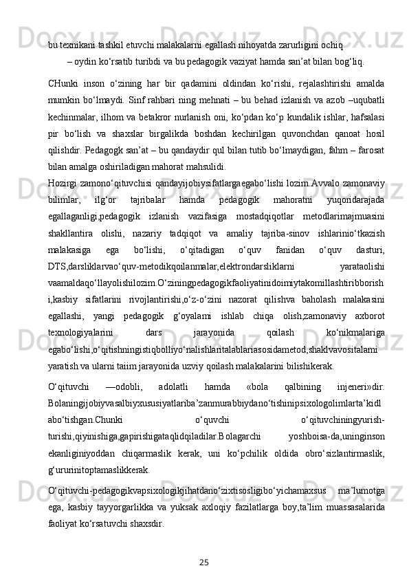 bu texnikani tashkil etuvchi malakalarni egallash nihoyatda zarurligini ochiq
– oydin ko‘rsatib turibdi va bu pedagogik vaziyat hamda san’at bilan bog‘liq. 
CHunki   inson   o‘zining   har   bir   qadamini   oldindan   ko‘rishi,   rejalashtirishi   amalda
mumkin bo‘lmaydi.  Sinf   rahbari   ning mehnati   – bu  behad  izlanish  va azob  –uqubatli
kechinmalar, ilhom va betakror  nurlanish oni, ko‘pdan ko‘p kundalik ishlar, hafsalasi
pir   bo‘lish   va   shaxslar   birgalikda   boshdan   kechirilgan   quvonchdan   qanoat   hosil
qilishdir. Pedagogk san’at – bu qandaydir qul bilan tutib bo‘lmaydigan, fahm – farosat
bilan amalga oshiriladigan mahorat mahsulidi.
Hozirgi zamono‘qituvchisi qandayijobiysifatlargaegabo‘lishi lozim.Avvalo zamonaviy
bilimlar,   ilg‘or   tajribalar   hamda   pedagogik   mahoratni   yuqoridarajada
egallaganligi,pedagogik   izlanish   vazifasiga   mostadqiqotlar   metodlarimajmuasini
shakllantira   olishi,   nazariy   tadqiqot   va   amaliy   tajriba-sinov   ishlarinio‘tkazish
malakasiga   ega   bo‘lishi,   o‘qitadigan   o‘quv   fanidan   o‘quv   dasturi,
DTS,darsliklarvao‘quv-metodikqoilanmalar,elektrondarsliklarni   yarataolishi
vaamaldaqo‘llayolishilozim.O‘ziningpedagogikfaoliyatinidoimiytakomillashtiribborish
i,kasbiy   sifatlarini   rivojlantirishi,o‘z-o‘zini   nazorat   qilishva   baholash   malakasini
egallashi,   yangi   pedagogik   g‘oyalami   ishlab   chiqa   olish,zamonaviy   axborot
texnologiyalarini   dars   jarayonida   qoilash   ko‘nikmalariga
egabo‘lishi,o‘qitishningistiqbolliyo‘nalishlaritalablariasosidametod,shaklvavositalami
yaratish va ularni taiim jarayonida uzviy qoilash malakalarini bilishikerak.
O‘qituvchi   —odobli,   adolatli   hamda   «bola   qalbining   injeneri»dir.
Bolaningijobiyvasalbiyxususiyatlariba’zanmurabbiydano‘tishinipsixologolimlarta’kidl
abo‘tishgan.Chunki   o‘quvchi   o‘qituvchiningyurish-
turishi,qiyinishiga,gapirishigataqlidqiladilar.Bolagarchi   yoshboisa-da,uninginson
ekanliginiyoddan   chiqarmaslik   kerak,   uni   ko‘pchilik   oldida   obro‘sizlantirmaslik,
g‘ururinitoptamaslikkerak.
O‘qituvchi-pedagogikvapsixologikjihatdano‘zixtisosligibo‘yichamaxsus   ma’lumotga
ega,   kasbiy   tayyorgarlikka   va   yuksak   axloqiy   fazilatlarga   boy,ta’lim   muassasalarida
faoliyat ko‘rsatuvchi shaxsdir.
25 