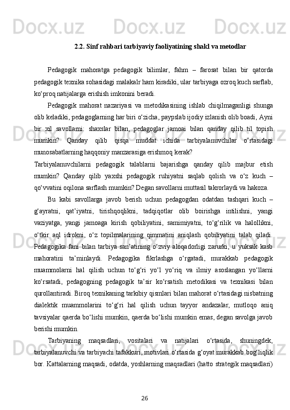 2.2.  Sinf rahbari tarbiyaviy faoliyatining   shakl va metodlar
Pedagogik   mahoratga   pedagogik   bilimlar,   fahm   –   farosat   bilan   bir   qatorda
pedagogik texnika sohasidagi malakalr ham kiradiki, ular tarbiyaga ozroq kuch sarflab,
ko‘proq natijalarga erishish imkonini beradi.
Pedagogik   mahorat   nazariyasi   va   metodikasining   ishlab   chiqilmaganligi   shunga
olib keladiki, pedagoglarning har biri o‘zicha, paypslab ijodiy izlanish olib boadi, Ayni
bir   xil   savollarni:   shaxslar   bilan,   pedagoglar   jamoai   bilan   qanday   qilib   til   topish
mumkin?   Qanday   qilib   qisqa   muddat   ichida   tarbiyalanuvchilar   o‘rtasidagi
munosabatlarning haqqoniy manzarasiga erishmoq kerak? 
Tarbiyalanuvchilarni   pedagogik   talablarni   bajarishga   qanday   qilib   majbur   etish
mumkin?   Qanday   qilib   yaxshi   pedagogik   ruhiyatni   saqlab   qolish   va   o‘z   kuch   –
qo‘vvatini oqilona sarflash mumkin? Degan savollarni muttasil takrorlaydi va hakoza.
Bu   kabi   savollarga   javob   berish   uchun   pedagogdan   odatdan   tashqari   kuch   –
g‘ayratni,   qat’iyatni,   tirishqoqlikni,   tadqiqotlar   olib   boirishga   intilishni,   yangi
vaziyatga,   yangi   jamoaga   kirish   qobiliyatini,   samimiyatni,   to‘g‘rilik   va   halollikni,
o‘tkir   aql   idrokni,   o‘z   topilmalarining   qimmatini   aniqlash   qobiliyatini   talab   qiladi.
Pedagogika   fani   bilan   tarbiya   san’atining   o‘zviy   aloqadorligi   zarurki,   u   yuksak   kasb
mahoratini   ta’minlaydi.   Pedagogika   fikrlashga   o‘rgatadi,   murakkab   pedagogik
muammolarni   hal   qilish   uchun   to‘g‘ri   yo‘l   yo‘riq   va   ilmiy   asoslangan   yo‘llarni
ko‘rsatadi,   pedagogning   pedagogik   ta’sir   ko‘rsatish   metodikasi   va   texnikasi   bilan
qurollantiradi. Biroq texnikaning tarkibiy qismlari bilan mahorat o‘rtasidagi nisbatning
dialektik   muammolarini   to‘g‘ri   hal   qilish   uchun   tayyor   andazalar,   mutloqo   aniq
tavsiyalar qaerda bo‘lishi mumkin, qaerda bo‘lishi mumkin emas, degan savolga javob
berishi mumkin.
Tarbiyaning   maqsadlari,   vositalari   va   natijalari   o‘rtasida,   shuningdek,
tarbiyalanuvchi va tarbiyachi tafakkuri, motivlari o‘rtasida g‘oyat murakkab bog‘liqlik
bor. Kattalarning maqsadi, odatda, yoshlarning maqsadlari (hatto strategik maqsadlari)
26 