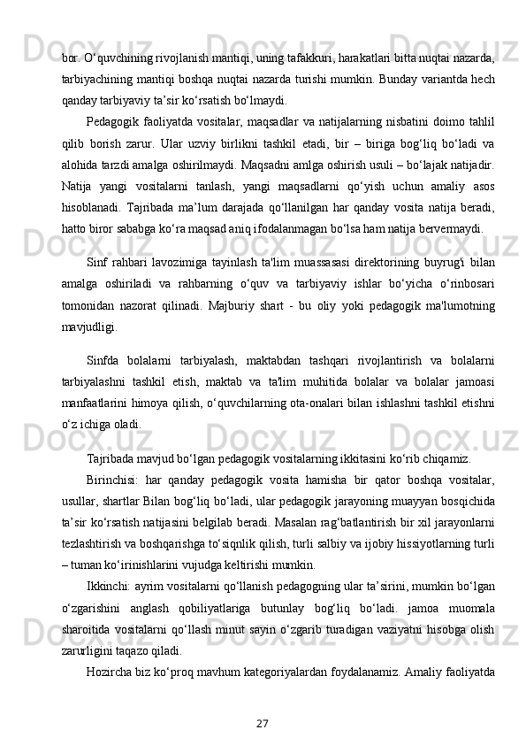 bor. O‘quvchining rivojlanish mantiqi, uning tafakkuri, harakatlari bitta nuqtai nazarda,
tarbiyachining mantiqi boshqa nuqtai nazarda turishi mumkin. Bunday variantda hech
qanday tarbiyaviy ta’sir ko‘rsatish bo‘lmaydi.
Pedagogik   faoliyatda   vositalar,   maqsadlar   va   natijalarning   nisbatini   doimo   tahlil
qilib   borish   zarur.   Ular   uzviy   birlikni   tashkil   etadi,   bir   –   biriga   bog‘liq   bo‘ladi   va
alohida tarzdi amalga oshirilmaydi. Maqsadni amlga oshirish usuli – bo‘lajak natijadir.
Natija   yangi   vositalarni   tanlash,   yangi   maqsadlarni   qo‘yish   uchun   amaliy   asos
hisoblanadi.   Tajribada   ma’lum   darajada   qo‘llanilgan   har   qanday   vosita   natija   beradi,
hatto biror sababga ko‘ra maqsad aniq ifodalanmagan bo‘lsa ham natija bervermaydi.
Sinf   rahbari   lavozimiga   tayinlash   ta'lim   muassasasi   direktorining   buyrug'i   bilan
amalga   oshiriladi   va   rahbarning   o‘quv   va   tarbiyaviy   ishlar   bo‘yicha   o‘rinbosari
tomonidan   nazorat   qilinadi.   Majburiy   shart   -   bu   oliy   yoki   pedagogik   ma'lumotning
mavjudligi.
Sinfda   bolalarni   tarbiyalash,   maktabdan   tashqari   rivojlantirish   va   bolalarni
tarbiyalashni   tashkil   etish,   maktab   va   ta'lim   muhitida   bolalar   va   bolalar   jamoasi
manfaatlarini himoya qilish, o‘quvchilarning ota-onalari bilan ishlashni  tashkil etishni
o‘z ichiga oladi.
Tajribada mavjud bo‘lgan pedagogik vositalarning ikkitasini ko‘rib chiqamiz.
Birinchisi:   har   qanday   pedagogik   vosita   hamisha   bir   qator   boshqa   vositalar,
usullar, shartlar Bilan bog‘liq bo‘ladi, ular pedagogik jarayoning muayyan bosqichida
ta’sir ko‘rsatish natijasini belgilab beradi. Masalan rag‘batlantirish bir xil jarayonlarni
tezlashtirish va boshqarishga to‘siqnlik qilish, turli salbiy va ijobiy hissiyotlarning turli
– tuman ko‘irinishlarini vujudga keltirishi mumkin.
Ikkinchi: ayrim vositalarni qo‘llanish pedagogning ular ta’sirini, mumkin bo‘lgan
o‘zgarishini   anglash   qobiliyatlariga   butunlay   bog‘liq   bo‘ladi.   jamoa   muomala
sharoitida   vositalarni   qo‘llash   minut   sayin   o‘zgarib   turadigan   vaziyatni   hisobga   olish
zarurligini taqazo qiladi.
Hozircha biz ko‘proq mavhum kategoriyalardan foydalanamiz. Amaliy faoliyatda
27