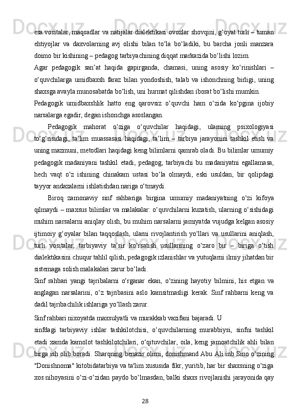esa vositalar, maqsadlar va natijalar dialektikasi ovozlar shovqini, g‘oyat turli – tuman
ehtiyojlar   va   daxvolarning   avj   olishi   bilan   to‘la   bo‘ladiki,   bu   barcha   jonli   manzara
doimo bir kishining – pedagog tarbiyachining diqqat markazida bo‘lishi lozim.
Agar   pedagogik   san’at   haqida   gapirganda,   chamasi,   uning   asosiy   ko‘rinishlari   –
o‘quvchilarga   umidbaxsh   faraz   bilan   yondoshish,   talab   va   ishonchning   birligi,   uning
shaxsga avayla munosabatda bo‘lish, uni hurmat qilishdan iborat bo‘lishi mumkin.
Pedagogik   umidbaxshlik   hatto   eng   qarovsiz   o‘quvchi   ham   o‘zida   ko‘pgina   ijobiy
narsalarga egadir, degan ishonchga asoslangan.
Pedagogik   mahorat   o‘ziga   o‘quvchilar   haqidagi,   ularning   psixologiyasi
to‘g‘risidagi,   ta’lim   muassasasi   haqidagi,   ta’lim   –   tarbiya   jarayonini   tashkil   etish   va
uning mazmuni, metodlari haqidagi keng bilimlarni qamrab oladi. Bu bilimlar umumiy
pedagogik   madaniyani   tashkil   etadi,   pedagog,   tarbiyachi   bu   madaniyatni   egallamasa,
hech   vaqt   o‘z   ishining   chinakam   ustasi   bo‘la   olmaydi,   eski   usuldan,   bir   qolipdagi
tayyor andazalarni ishlatishdan nariga o‘tmaydi.
Biroq   zamonaviy   sinf   rahbariga   birgina   umumiy   madaniyatning   o‘zi   kifoya
qilmaydi – maxsus bilimlar va malakalar: o‘quvchilarni kuzatish, ularning o‘sishidagi
muhim narsalarni aniqlay olish, bu muhim narsalarni jamiyatda vujudga kelgan asosiy
ijtimoiy   g‘oyalar   bilan   taqqoslash,   ularni   rivojlantirish   yo‘llari   va   usullarini   aniqlash,
turli   vositalar,   tarbiyaviy   ta’sir   ko‘rsatish   usullarining   o‘zaro   bir   –   biriga   o‘tish
dialektikasini chuqur tahlil qilish, pedagogik izlanishlar va yutuqlarni ilmiy jihatdan bir
sistemaga solish malakalari zarur bo‘ladi.
Sinf   rahbari   yangi   tajribalarni   o‘rganar   ekan,   o‘zining   hayotiy   bilmini,   his   etgan   va
anglagan   narsalarini,   o‘z   tajribasini   aslo   kamsitmasligi   kerak.   Sinf   rahbarni   keng   va
dadil tajribachilik ishlariga yo‘llash zarur.
Sinf rahbari nixoyatda maxsulyatli va murakkab vazifani bajaradi. U 
sinfdagi   tarbiyaviy   ishlar   tashkilotchisi,   o‘quvchilarning   murabbiysi,   sinfni   tashkil
etadi   xamda   kamolot   tashkilotchilari,   o‘qituvchilar,   oila,   keng   jamoatchilik   ahli   bilan
birga ish olib boradi. Sharqning benazir olimi, donishmand Abu Ali inb Sino o‘zining
"Donishnoma" kitobidatarbiya va ta'lim xususida fikr, yuritib, har bir shaxsning o‘ziga
xos nihoyasini o‘zi-o‘zidan paydo bo‘lmasdan, balki shaxs rivojlanishi   jarayonida   qay
28