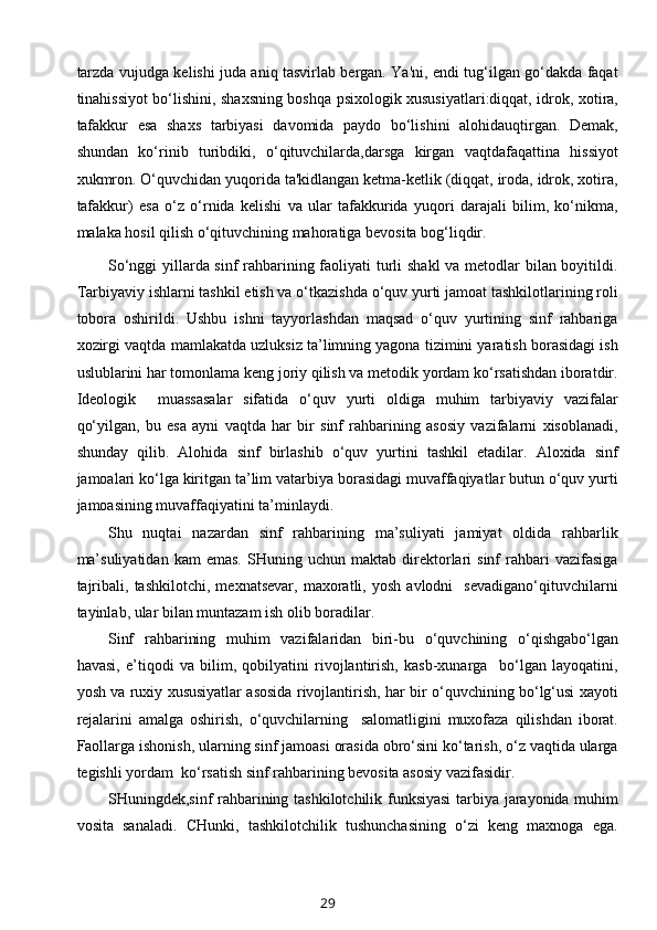 tarzda vujudga kelishi juda aniq tasvirlab bergan. Ya'ni, endi tug‘ilgan go‘dakda faqat
tinahissiyot bo‘lishini, shaxsning boshqa psixologik xususiyatlari:diqqat, idrok, xotira,
tafakkur   esa   shaxs   tarbiyasi   davomida   paydo   bo‘lishini   alohidauqtirgan.   Demak,
shundan   ko‘rinib   turibdiki,   o‘qituvchilarda,darsga   kirgan   vaqtdafaqattina   hissiyot
xukmron. O‘quvchidan yuqorida ta'kidlangan ketma-ketlik (diqqat, iroda, idrok, xotira,
tafakkur)   esa   o‘z   o‘rnida   kelishi   va   ular   tafakkurida   yuqori   darajali   bilim,   ko‘nikma,
malaka hosil qilish o‘qituvchining mahoratiga bevosita bog‘liqdir.
So‘nggi  yillarda sinf rahbarining faoliyati turli  shakl  va metodlar  bilan boyitildi.
Tarbiyaviy ishlarni tashkil etish va o‘tkazishda o‘quv yurti jamoat tashkilotlarining roli
tobora   oshirildi.   Ushbu   ishni   tayyorlashdan   maqsad   o‘quv   yurtining   sinf   rahbariga
xozirgi vaqtda mamlakatda uzluksiz ta’limning yagona tizimini yaratish borasidagi ish
uslublarini har tomonlama keng joriy qilish va metodik yordam ko‘rsatishdan iboratdir.
Ideologik     muassasalar   sifatida   o‘quv   yurti   oldiga   muhim   tarbiyaviy   vazifalar
qo‘yilgan,   bu   esa   ayni   vaqtda   har   bir   sinf   rahbarining   asosiy   vazifalarni   xisoblanadi,
shunday   qilib.   Alohida   sinf   birlashib   o‘quv   yurtini   tashkil   etadilar.   Aloxida   sinf
jamoalari ko‘lga kiritgan ta’lim vatarbiya borasidagi muvaffaqiyatlar butun o‘quv yurti
jamoasining muvaffaqiyatini ta’minlaydi. 
Shu   nuqtai   nazardan   sinf   rahbarining   ma’suliyati   jamiyat   oldida   rahbarlik
ma’suliyatidan   kam   emas.   SHuning   uchun  maktab   direktorlari   sinf   rahbari   vazifasiga
tajribali,   tashkilotchi,   mexnatsevar,   maxoratli,   yosh   avlodni     sevadigano‘qituvchilarni
tayinlab, ular bilan muntazam ish olib boradilar.
Sinf   rahbarining   muhim   vazifalaridan   biri-bu   o‘quvchining   o‘qishgabo‘lgan
havasi,   e’tiqodi   va   bilim,   qobilyatini   rivojlantirish,   kasb-xunarga     bo‘lgan   layoqatini,
yosh va ruxiy xususiyatlar asosida rivojlantirish, har bir o‘quvchining bo‘lg‘usi xayoti
rejalarini   amalga   oshirish,   o‘quvchilarning     salomatligini   muxofaza   qilishdan   iborat.
Faollarga ishonish, ularning sinf jamoasi orasida obro‘sini ko‘tarish, o‘z vaqtida ularga
tegishli yordam  ko‘rsatish sinf rahbarining bevosita asosiy vazifasidir.
SHuningdek,sinf rahbarining tashkilotchilik funksiyasi  tarbiya jarayonida muhim
vosita   sanaladi.   CHunki,   tashkilotchilik   tushunchasining   o‘zi   keng   maxnoga   ega.
29