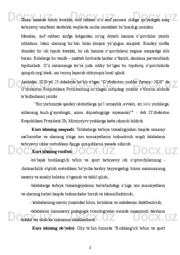 Shuni   nazarda   tutish   kerakki,   sinf   rahbari   o‘z   sinf   jamoasi   oldiga   qo‘yadigan   aniq
tarbiyaviy vazifalari dastlabki vaqtlarda uncha murakkab bo‘lmasligi mumkin.
Masalan,   sinf   rahbari   sinfga   kelgandan   so‘ng   deyarli   hamma   o‘quvchilar   yaxshi
ishlashini,   lekin   ularning   bir-biri   bilan   aloqasi   yo‘qligini   aniqladi.   Bunday   sinfda
shunday   bir   ish   topish   kerakki,   bu   ish   hamma   o‘quvchilarni   yagona   maqsadga   olib
borsin. Bolalarga bu vazifa – maktab hovlisida hashar o‘tkazib, ekinlarni parvarishlash
topshiriladi.   O‘z   mazmuniga   ko‘ra   juda   oddiy   bo‘lgan   bu   topshiriq   o‘quvchilarda
qiziqish uyg‘otadi, uni tezroq bajarish ishtiyoqini hosil qiladi.
Jumladan  2020-yil   25-dekabrda  bo‘lib  o‘tgan  “O‘zbekiston  yoshlar   forumi-   2020”  da
O‘zbekiston  Respublikasi  Prezidentinig so‘zlagan  nutqidagi  yoshlar  e’tiborini  alohida
ta’kidlashimiz joizdir.
“Biz yurtimizda qanday islohotlarga qo‘l urmaylik, avvalo, siz   kabi   yoshlarga,
sizlarning   kuch-g‘ayratingiz,   azmu   shijoatingizga   suyanamiz” 1
  -   deb   O‘zbekiston
Respublikasi Prezidenti Sh. Mirziyoyev yoshlarga katta ishonch bildirdi.
Kurs  ishining  maqsadi:   Talabalarga   tarbiya  texnalogiyalari  haqida  umumiy
ma'lumotlar   va   ularning   o'ziga   xos   xususiyatlarini   tushuntirish   orqali   talabalarni
tarbiyaviy ishlar metodikasi faniga qiziqishlarini yanada oshirish.
Kurs ishining vazifasi:
-bo‘lajak   boshlang'ich   ta'lim   va   sport   tarbiyaviy   ish   o‘qituvchilarining   -
chizmachilik  o'qitish  metodikasi   bo‘yicha  kasbiy  tayyorgarligi   tizimi   mazmunining
nazariy va amaliy holatini o‘rganish va tahlil qilish;
-talabalarga   tarbiya   texnalogiyalarini   tasvirlashdagi   o’ziga   xos   xususiyatlarni
va ularning turlari haqida tushunchalar berish va takomillashtirish;
- talabalarning mavzu yuzasidan bilim, ko'nikma va malakasini shakllantirish;
-talabalarni   zamonaviy   pedagogik   texnologiyalar   asosida   muammoli   darslarni
tashkil eta olish ko‘nikmasini shakllantirish.
Kurs   ishining   ob’yekti:   Oliy   ta’lim   tizimida   “Boshlang'ich   ta'lim   va   sport
3 