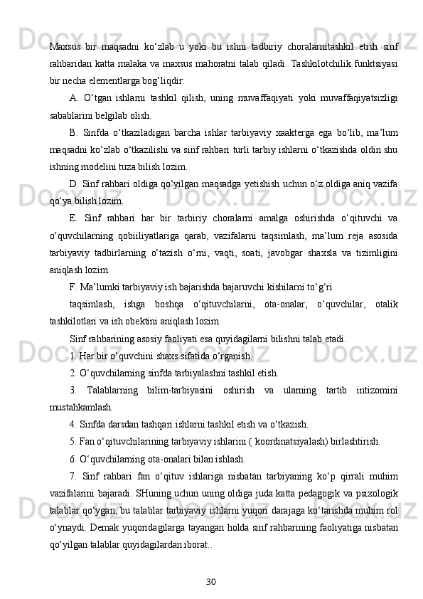 Maxsus   bir   maqsadni   ko‘zlab   u   yoki   bu   ishni   tadbiriy   choralarnitashkil   etish   sinf
rahbaridan katta malaka va maxsus mahoratni talab qiladi. Tashkilotchilik funktsiyasi
bir necha elementlarga bog‘liqdir:
A.   O‘tgan   ishlarni   tashkil   qilish,   uning   muvaffaqiyati   yoki   muvaffaqiyatsizligi
sabablarini belgilab olish.
B.   Sinfda   o‘tkaziladigan   barcha   ishlar   tarbiyaviy   xaakterga   ega   bo‘lib,   ma’lum
maqsadni ko‘zlab o‘tkazilishi va sinf rahbari turli tarbiy ishlarni o‘tkazishda oldin shu
ishning modelini tuza bilish lozim.
D. Sinf rahbari oldiga qo‘yilgan maqsadga yetishish uchun o‘z oldiga aniq vazifa
qo‘ya bilish lozim.
E.   Sinf   rahbari   har   bir   tarbiriy   choralarni   amalga   oshirishda   o‘qituvchi   va
o‘quvchilarning   qobiiliyatlariga   qarab,   vazifalarni   taqsimlash,   ma’lum   reja   asosida
tarbiyaviy   tadbirlarning   o‘tazish   o‘rni,   vaqti,   soati,   javobgar   shaxsla   va   tizimligini
aniqlash lozim.
F. Ma’lumki tarbiyaviy ish bajarishda bajaruvchi kishilarni to‘g‘ri
taqsimlash,   ishga   boshqa   o‘qituvchilarni,   ota-onalar,   o‘quvchilar,   otalik
tashkilotlari va ish obektini aniqlash lozim.
Sinf rahbarining asosiy faoliyati esa quyidagilarni bilishni talab etadi.
1. Har bir o‘quvchini shaxs sifatida o‘rganish.
2. O‘quvchilarning sinfda tarbiyalashni tashkil etish.
3.   Talablarning   bilim-tarbiyasini   oshirish   va   ularning   tartib   intizomini
mustahkamlash.
4. Sinfda darsdan tashqari ishlarni tashkil etish va o‘tkazish.
5. Fan o‘qituvchilarining tarbiyaviy ishlarini ( koordinatsiyalash) birlashtirish.
6. O‘quvchilarning ota-onalari bilan ishlash.
7.   Sinf   rahbari   fan   o‘qituv   ishlariga   nisbatan   tarbiyaning   ko‘p   qirrali   muhim
vazifalarini bajaradi. SHuning uchun uning oldiga juda katta pedagogik va psixologik
talablar qo‘ygan, bu talablar tarbiyaviy ishlarni yuqori darajaga ko‘tarishda muhim rol
o‘ynaydi. Demak yuqoridagilarga tayangan holda sinf rahbarining faoliyatiga nisbatan
qo‘yilgan talablar quyidagilardan iborat..
30 