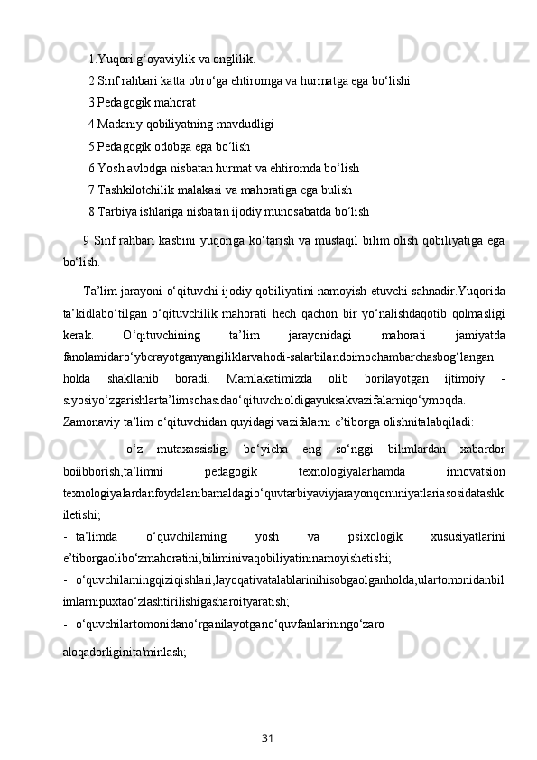 1.Yuqori g‘oyaviylik va onglilik.
2 Sinf rahbari katta obro‘ga ehtiromga va hurmatga ega bo‘lishi
3 Pedagogik mahorat
4 Madaniy qobiliyatning mavdudligi
5 Pedagogik odobga ega bo‘lish
6 Yosh avlodga nisbatan hurmat va ehtiromda bo‘lish
7 Tashkilotchilik malakasi va mahoratiga ega bulish
8 Tarbiya ishlariga nisbatan ijodiy munosabatda bo‘lish
9 Sinf rahbari kasbini  yuqoriga ko‘tarish va mustaqil  bilim olish qobiliyatiga ega
bo‘lish.
Ta’lim jarayoni o‘qituvchi ijodiy qobiliyatini namoyish etuvchi sahnadir.Yuqorida
ta’kidlabo‘tilgan   o‘qituvchilik   mahorati   hech   qachon   bir   yo‘nalishdaqotib   qolmasligi
kerak.   O‘qituvchining   ta’lim   jarayonidagi   mahorati   jamiyatda
fanolamidaro‘yberayotganyangiliklarvahodi-salarbilandoimochambarchasbog‘langan
holda   shakllanib   boradi.   Mamlakatimizda   olib   borilayotgan   ijtimoiy   -
siyosiyo‘zgarishlarta’limsohasidao‘qituvchioldigayuksakvazifalarniqo‘ymoqda.
Zamonaviy ta’lim o‘qituvchidan quyidagi vazifalarni e’tiborga olishnitalabqiladi:
- o‘z   mutaxassisligi   bo‘yicha   eng   so‘nggi   bilimlardan   xabardor
boiibborish,ta’limni   pedagogik   texnologiyalarhamda   innovatsion
texnologiyalardan foydalanib amaldagio‘quvtarbiyaviyjarayonqonuniyatlariasosidatashk
iletishi;
- ta’limda   o‘quvchilaming   yosh   va   psixologik   xususiyatlarini
e’tiborgaolibo‘zmahoratini,biliminivaqobiliyatininamoyishetishi;
- o‘quvchilamingqiziqishlari,layoqativatalablarinihisobgaolganholda,ulartomonidanbil
imlarnipuxtao‘zlashtirilishigasharoityaratish;
- o‘quvchilartomonidano‘rganilayotgano‘quvfanlariningo‘zaro
aloqadorligini ta'minlash;
31 