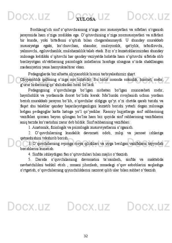 XULOSA
Boshlang‘ich sinf o‘qituvchisining o‘ziga xos xususiyatlari  va sifatlari o‘rganish
jarayonida ham o‘ziga xoslikka ega. O‘qituvchining o‘ziga xosxususiyatlari va sifatlari
bir   kunda,   yoki   bittafanni   o‘qitish   bilan   chegaralanmaydi.   U   shunday   murakkab
xususiyatga   egaki,   ko‘chuvchan,   ohandor,   muloyimlik,   qat'iylik,   ta'kidlovchi,
yalinuvchi, egiluvchanlik, mulohazalilik talab etadi. Biz o‘z kuzatishlarimizdan shunday
xulosaga keldikki o‘qituvchi har qanday vaziyatda holatda ham o‘qituvchi sifatida olib
borilayotgan   ob'ektlarning   psixologik   xolatlarini   hisobga   olsagina   o‘zida   shakllangan
madaniyatini yana hamyuksaltirar ekan. 
Pedagoglarda biz albatta oliyjanoblik hissini tarbiyalashimiz shart. 
Oliyjanoblik   qalbning   o‘ziga   xos   holatidir.   Bu   holat   insonda   sokinlik,   hurmat,   mehr,
g‘urur hislarining qo‘shilishidan hosil bo‘ladi.
Pedagogning   o‘quvchilarga   bo‘lgan   nisbatan   bo‘lgan   munosabati   mehr,
hayrihohlik   va   yordamida   iborat   bo‘lishi   kerak.   Ma’lumki   rivojlanish   uchun   yordam
berish murakkab jarayon bo‘lib, o‘quvchilar  oldgiga qo‘yi o‘zi  chetda qarab turishi  va
faqat   shu   talablar   qanday   bajarilayotganligini   kuzatib   borishi   yetarli   degan   xulosaga
kelgan   pedagoglar   katta   hatoga   yo‘l   qo‘yadilar.   Rasmiy   hujjatlarga   sinf   rahbarining
vazifalari   qisman   bayon   qilingan   bo‘lsa   ham   biz   quyida   sinf   rahbarining   vazifalarini
aniq tarzda ko‘rsatishni zarur deb bildik. Sinf rahbarining vazifalari:
1. Anatomik, fiziologik va psixologik xususviyatlarini o‘rganish.
2.   O‘quvchilarning   kundalik   davomati   odob,   xulqi   va   jamoat   ishlariga
qatnashishini tekshirib borish.
3. O‘quvchilarning rejimga rioya qilishlari   va uyga  berilgan vazifalarni  tayyorlab
borishlarini kuzatish.
4. Sinfda ishlaydigan fan o‘qituvchilari bilan majlis o‘tkazish
5.   Darsda   o‘quvchilarning   davomatini   ta’minlash,   sinfda   va   maktabda
navbatchilikni   tashkil   etish   ,   xonani   jihozlash,   xonadagi   o‘quv   asboblarini   saqlashga
o‘rtgatish, o‘quvchilarning qiyinchiliklarini nazorat qilib ular bilan suhbat o‘tkazish
32
