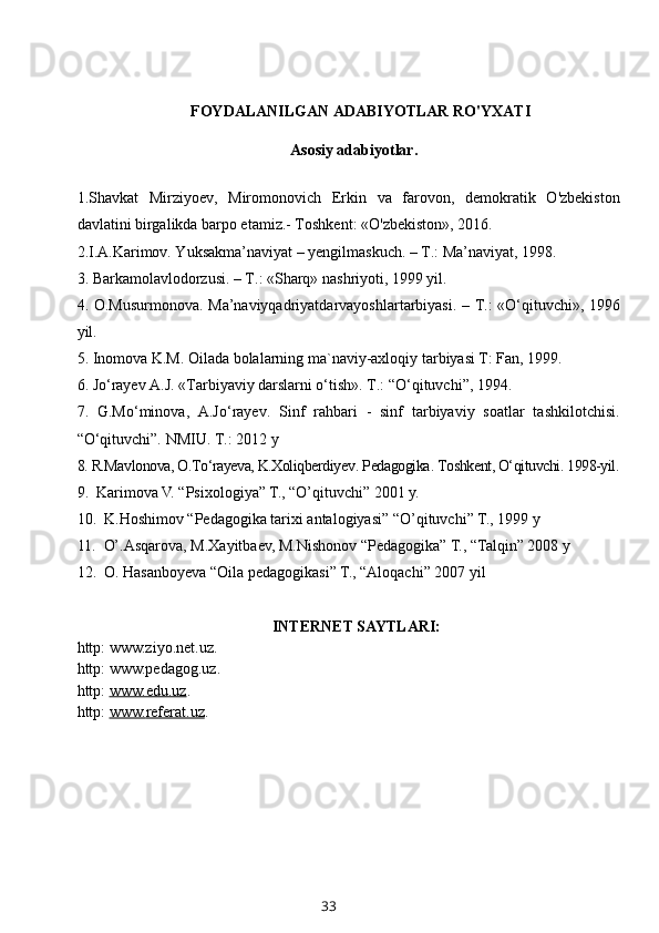 FOYDALANILGAN ADABIYOTLAR RO'YXATI
          Asosiy adabiyotlar.
1.Shavkat   Mirziyoev,   Miromonovich   Erkin   va   farovon,   demokratik   O'zbekiston
davlatini birgalikda barpo etamiz.- Toshkent: «O'zbekiston», 2016. 
2. I.A.Karimov. Yuksakma’naviyat – yengilmaskuch. – T.: Ma’naviyat, 1998.
3.  Barkamolavlodorzusi. – T.: «Sharq» nashriyoti, 1999 yil.
4.   O.Musurmonova.   Ma’naviyqadriyatdarvayoshlartarbiyasi. – T.: «O‘qituvchi», 1996
yil.
5.  Inomova K.M. Oilada bolalarning ma`naviy-axloqiy tarbiyasi T: Fan, 1999.
6.  Jo‘rayev A.J. «Tarbiyaviy darslarni o‘tish». T.: “O‘qituvchi”, 1994.
7.   G.Mo‘minova,   A.Jo‘rayev.   Sinf   rahbari   -   sinf   tarbiyaviy   soatlar   tashkilotchisi.
“O‘qituvchi”. NMIU. T.: 2012 y
8.  R.Mavlonova, O.To‘rayeva, K.Xoliqberdiyev .  Pedagogika .  Toshkent, O‘qituvchi. 1998-yil.
9.   Karimova V. “Psixologiya” T., “O’qituvchi” 2001 y.
10.   K.Hoshimov “Pedagogika tarixi antalogiyasi” “O’qituvchi” T.,  1999 y 
11.   O’.Asqarova, M.Xayitbaev, M.Nishonov “Pedagogika” T., “Talqin” 2008 y
12.  O. Hasanboyeva “Oila pedagogikasi” T., “Aloqachi” 2007 yil
INTERNET SAYTLARI:
http: www.ziyo.net.uz.
http: www.pedagog.uz.
http:  www.edu.uz .
http:  www.    referat    .uz    .
33