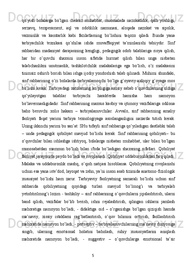 qo’yish   bolalarga   bo’lgan   cheksiz   muhabbat,   muomalada   nazokatlilik,   qalb   yoshligi,
serzavq,   temperament,   aql   va   odoblilik   namunasi,   aloqada   nazokat   va   sipolik,
vazminlik   va   kamtarlik   kabi   fazilatlarning   bo’lishini   taqozo   qiladi.   Bunda   yana
tarbiyachilik   texnikasi   qo’shilsa   ishda   muvaffaqiyat   ta’minlanishi   tabiiydir.   Sinf
rahbaridan   madaniyat   darajasining   kengligi,   pedagogik   odob   talablariga   rioya   qilish,
har   bir   o’quvchi   shaxsini   inson   sifatida   hurmat   qilish   bilan   unga   nisbatan
talabchanlikni   unutmaslik,   tashkilotchilik   malakalariga   ega   bo’lish,   o’z   malakasini
tinimsiz oshirib borish bilan ishga ijodiy yondoshish talab qilinadi. Muhimi shundaki,
sinf  rahbarining o’zi  bolalarda  tarbiyalamoqchi  bo’lga g’oyaviy-axloqiy  g’oyaga mos
bo’lishi kerak. Tarbiyadagi xatolarning ko’pligiga asosiy sabab o’quvchilarning oldiga
qo’yilayotgan   talablar   tarbiyachi   harakterda   hamisha   ham   namoyon
bo’lavermasligidadir. Sinf rahbarining maxsus kasbiy va ijtimoiy vazifalariga odilona
baho   beruvchi   xolis   hakam   –   tarbiyalanuvchilar.   Avvalo,   sinf   rahbarining   amaliy
faoliyati   faqat   yarimi   tarbiya   texnologiyaga   asoslanganligini   nazarda   tutish   kerak.
Uning ikkinchi yarimi bu san’at. SHu tufayli sinf rahbariga qo’yiladigan dastlabki talab
–   unda   pedagogik   qobiliyat   mavjud   bo’lishi   kerak.   Sinf   rahbarining   qobiliyati–   bu
o’quvchilar   bilan   ishlashga   ishtiyoq,   bolalarga   nisbatan   muhabbat,   ular   bilan   bo’lgan
munosabatdan   mamnun   bo’lish   bilan   ifoda   bo’ladigan   shaxsning   sifatlari.   Qobiliyat
faoliyat jarayonida paydo bo’ladi va rivojlanadi. Qobiliyat uddaburonlikdan farq qiladi.
Malaka   va   uddaburonlik   mashq,   o’qish   natijasi   hisoblansa.   Qobiliyatning   rivojlanishi
uchun esa yana iste’dod, layoqat va zehn, ya’ni inson asab tizimida anatomo-fiziologik
xususiyat   bo’lishi   ham   zarur.   Tarbiyaviy   faoliyatning   samarali   bo’lishi   uchun   sinf
rahbarida   qobiliyatning   quyidagi   turlari   mavjud   bo’lmog’i   va   tarbiyalab
yetishtirilmog’i lozim - tashkiliy – sinf rahbarining o’quvchilarni  jipslashtirish,  ularni
band   qilish,   vazifalar   bo’lib   berish,   ishni   rejalashtirish,   qilingan   ishlarni   jamlash
mahoratiga   namoyon   bo’ladi;   -   didaktiga   oid   –   o’rganishga   bo’lgan   qiziqish   hamda
ma’naviy,   xissiy   istaklarni   rag’batlantirish,   o’quv   bilimini   orttirish,   faollashtirish
mahoratida namoyon bo’ladi; - pertseptiv – tarbiyalanuvchilarning ma’naviy dunyosiga
singib,   ularning   emotsional   holatini   baholash,   ruhiy   xususiyatlarini   aniqlash
mahoratida   namoyon   bo’ladi;   -   suggestiv   –   o’quvchilarga   emotsional   ta’sir
5