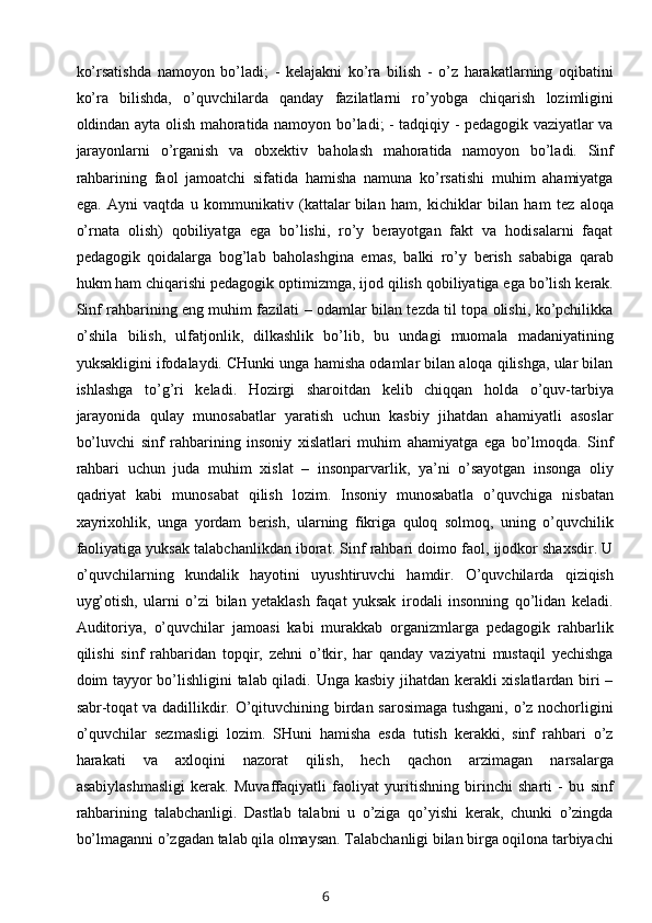 ko’rsatishda   namoyon   bo’ladi;   -   kelajakni   ko’ra   bilish   -   o’z   harakatlarning   oqibatini
ko’ra   bilishda,   o’quvchilarda   qanday   fazilatlarni   ro’yobga   chiqarish   lozimligini
oldindan ayta olish mahoratida namoyon bo’ladi; - tadqiqiy - pedagogik vaziyatlar va
jarayonlarni   o’rganish   va   obxektiv   baholash   mahoratida   namoyon   bo’ladi.   Sinf
rahbarining   faol   jamoatchi   sifatida   hamisha   namuna   ko’rsatishi   muhim   ahamiyatga
ega.   Ayni   vaqtda   u   kommunikativ   (kattalar   bilan   ham ,   kichiklar   bilan   ham   tez   aloqa
o’rnata   olish)   qobiliyatga   ega   bo’lishi,   ro’y   berayotgan   fakt   va   hodisalarni   faqat
pedagogik   qoidalarga   bog’lab   baholashgina   emas,   balki   ro’y   berish   sababiga   qarab
hukm ham chiqarishi   pedagogik optimizmga , ijod qilish qobiliyatiga ega bo’lish kerak.
Sinf rahbarining eng muhim fazilati – odamlar bilan tezda til topa olishi, ko’pchilikka
o’shila   bilish,   ulfatjonlik,   dilkashlik   bo’lib,   bu   undagi   muomala   madaniyatining
yuksakligini ifodalaydi. CHunki unga hamisha odamlar bilan aloqa qilishga, ular bilan
ishlashga   to’g’ri   keladi.   Hozirgi   sharoitdan   kelib   chiqqan   holda   o’quv-tarbiya
jarayonida   qulay   munosabatlar   yaratish   uchun   kasbiy   jihatdan   ahamiyatli   asoslar
bo’luvchi   sinf   rahbarining   insoniy   xislatlari   muhim   ahamiyatga   ega   bo’lmoqda.   Sinf
rahbari   uchun   juda   muhim   xislat   –   insonparvarlik,   ya’ni   o’sayotgan   insonga   oliy
qadriyat   kabi   munosabat   qilish   lozim.   Insoniy   munosabatla   o’quvchiga   nisbatan
xayrixohlik,   unga   yordam   berish,   ularning   fikriga   quloq   solmoq,   uning   o’quvchilik
faoliyatiga yuksak talabchanlikdan iborat. Sinf rahbari doimo faol, ijodkor shaxsdir. U
o’quvchilarning   kundalik   hayotini   uyushtiruvchi   hamdir.   O’quvchilarda   qiziqish
uyg’otish,   ularni   o’zi   bilan   yetaklash   faqat   yuksak   irodali   insonning   qo’lidan   keladi.
Auditoriya,   o’quvchilar   jamoasi   kabi   murakkab   organizmlarga   pedagogik   rahbarlik
qilishi   sinf   rahbaridan   topqir,   zehni   o’tkir,   har   qanday   vaziyatni   mustaqil   yechishga
doim tayyor bo’lishligini talab qiladi. Unga kasbiy jihatdan kerakli xislatlardan biri –
sabr-toqat va dadillikdir. O’qituvchining birdan sarosimaga tushgani, o’z nochorligini
o’quvchilar   sezmasligi   lozim.   SHuni   hamisha   esda   tutish   kerakki,   sinf   rahbari   o’z
harakati   va   axloqini   nazorat   qilish,   hech   qachon   arzimagan   narsalarga
asabiylashmasligi   kerak.   Muvaffaqiyatli   faoliyat   yuritishning   birinchi   sharti   -   bu   sinf
rahbarining   talabchanligi.   Dastlab   talabni   u   o’ziga   qo’yishi   kerak,   chunki   o’zingda
bo’lmaganni o’zgadan talab qila olmaysan. Talabchanligi bilan birga oqilona tarbiyachi
6 