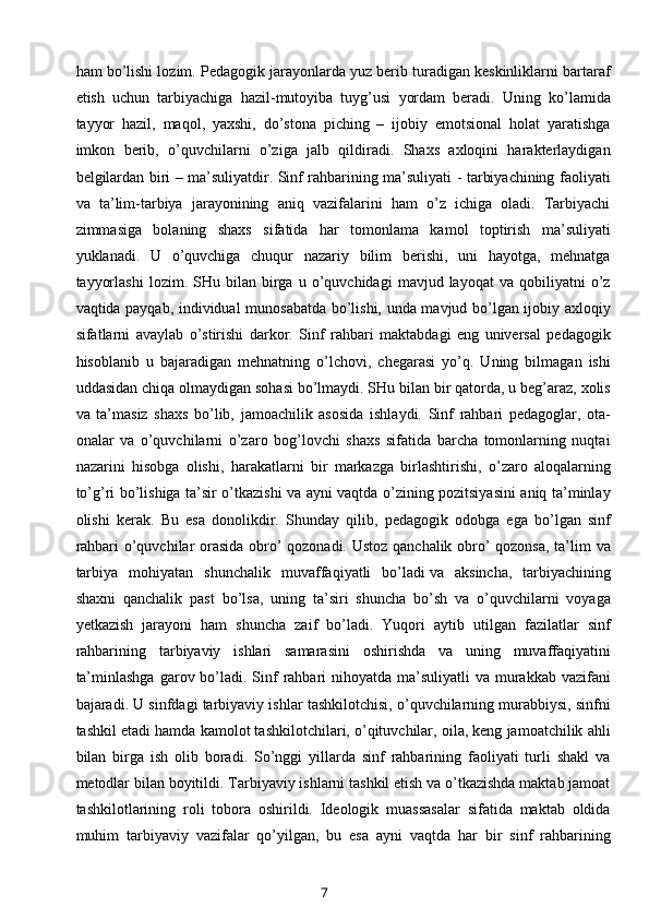 ham bo’lishi lozim. Pedagogik jarayonlarda yuz berib turadigan keskinliklarni bartaraf
etish   uchun   tarbiyachiga   hazil-mutoyiba   tuyg’usi   yordam   beradi.   Uning   ko’lamida
tayyor   hazil,   maqol,   yaxshi,   do’stona   piching   –   ijobiy   emotsional   holat   yaratishga
imkon   berib,   o’quvchilarni   o’ziga   jalb   qildiradi.   Shaxs   axloqini   harakterlaydigan
belgilardan biri – ma’suliyatdir. Sinf rahbarining ma’suliyati - tarbiyachining faoliyati
va   ta’lim-tarbiya   jarayonining   aniq   vazifalarini   ham   o’z   ichiga   oladi.   Tarbiyachi
zimmasiga   bolaning   shaxs   sifatida   har   tomonlama   kamol   toptirish   ma’suliyati
yuklanadi.   U   o’quvchiga   chuqur   nazariy   bilim   berishi,   uni   hayotga,   mehnatga
tayyorlashi   lozim.   SHu  bilan   birga   u  o’quvchidagi   mavjud  layoqat   va   qobiliyatni   o’z
vaqtida payqab, individual munosabatda bo’lishi, unda mavjud bo’lgan ijobiy axloqiy
sifatlarni   avaylab   o’stirishi   darkor.   Sinf   rahbari   maktabdagi   eng   universal   pedagogik
hisoblanib   u   bajaradigan   mehnatning   o’lchovi,   chegarasi   yo’q.   Uning   bilmagan   ishi
uddasidan chiqa olmaydigan sohasi bo’lmaydi. SHu bilan bir qatorda, u beg’araz, xolis
va   ta’masiz   shaxs   bo’lib,   jamoachilik   asosida   ishlaydi.   Sinf   rahbari   pedagoglar,   ota-
onalar   va   o’quvchilarni   o’zaro   bog’lovchi   shaxs   sifatida   barcha   tomonlarning   nuqtai
nazarini   hisobga   olishi,   harakatlarni   bir   markazga   birlashtirishi,   o’zaro   aloqalarning
to’g’ri bo’lishiga ta’sir o’tkazishi va ayni vaqtda o’zining pozitsiyasini aniq ta’minlay
olishi   kerak.   Bu   esa   donolikdir.   Shunday   qilib,   pedagogik   odobga   ega   bo’lgan   sinf
rahbari o’quvchilar orasida obro’ qozonadi. Ustoz qanchalik obro’ qozonsa, ta’lim va
tarbiya   mohiyatan   shunchalik   muvaffaqiyatli   bo’ladi   va   aksincha ,   tarbiyachining
shaxni   qanchalik   past   bo’lsa,   uning   ta’siri   shuncha   bo’sh   va   o’quvchilarni   voyaga
yetkazish   jarayoni   ham   shuncha   zaif   bo’ladi.   Yuqori   aytib   utilgan   fazilatlar   sinf
rahbarining   tarbiyaviy   ishlari   samarasini   oshirishda   va   uning   muvaffaqiyatini
ta’minlashga  garov bo’ladi. Sinf  rahbari  nihoyatda ma’suliyatli  va murakkab vazifani
bajaradi. U sinfdagi tarbiyaviy ishlar tashkilotchisi, o’quvchilarning murabbiysi, sinfni
tashkil etadi hamda kamolot tashkilotchilari, o’qituvchilar, oila, keng jamoatchilik ahli
bilan   birga   ish   olib   boradi.   So’nggi   yillarda   sinf   rahbarining   faoliyati   turli   shakl   va
metodlar bilan boyitildi. Tarbiyaviy ishlarni tashkil etish va o’tkazishda maktab jamoat
tashkilotlarining   roli   tobora   oshirildi.   Ideologik   muassasalar   sifatida   maktab   oldida
muhim   tarbiyaviy   vazifalar   qo’yilgan,   bu   esa   ayni   vaqtda   har   bir   sinf   rahbarining
7