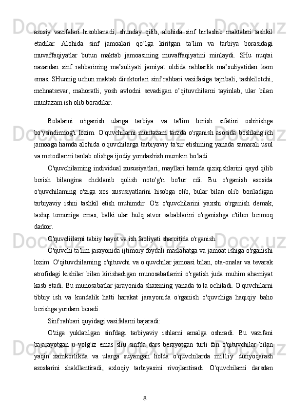 asosiy   vazifalari   hisoblanadi,   shunday   qilib,   alohida   sinf   birlashib   maktabni   tashkil
etadilar.   Alohida   sinf   jamoalari   qo’lga   kiritgan   ta’lim   va   tarbiya   borasidagi
muvaffaqiyatlar   butun   maktab   jamoasining   muvaffaqiyatini   minlaydi.   SHu   nuqtai
nazardan   sinf   rahbarining   ma’suliyati   jamiyat   oldida   rahbarlik   ma’suliyatidan   kam
emas. SHunnig uchun maktab direktorlari sinf rahbari vazifasiga tajribali, tashkilotchi,
mehnatsevar,   mahoratli,   yosh   avlodni   sevadigan   o’qituvchilarni   tayinlab,   ular   bilan
muntazam ish olib boradilar.
Bolalarni   o'rganish   ularga   tarbiya   va   ta'lim   berish   sifatini   oshirishga
bo'ysindirmog'i   Iozim.   O'quvchilarni   muntazam   tarzda   o'rganish   asosida   boshlang'ich
jamoaga hamda alohida o'quvchilarga tarbiyaviy ta'sir etishining yanada samarali usul
va metodlarini tanlab olishga ijodiy yondashish mumkin bo'ladi.
O'quvchilaming individual xususiyatlari, mayllari hamda qiziqishlarini qayd qilib
borish   bilangina   chcklanib   qolish   noto'g'ri   bo'lur   edi.   Bu   o'rganish   asosida
o'quvchilaming   o'ziga   xos   xususiyatlarini   hisobga   olib,   bular   bilan   ol ib   boriladigan
tarbiyaviy   ishni   tashkil   etish   muhimdir.   O'z   o'quvchilarini   yaxshi   o'rganish   demak,
tashqi   tomoniga   emas,   balki   ular   hulq   atvor   sabablarini   o'rganishga   e'tibor   bermoq
darkor.
O'quvcliilarni tabiiy hayot va ish faoliyati sharoitida o'rganish.
O'quvchi ta'lim jarayonida ijtimoiy foydali maslahatga va jamoat ishiga o'rganishi
lozim. O'qituvchilarning o'qituvchi va o'quvchilar jamoasi bilan, ota-onalar va tevarak
atrofidagi   kishilar   bilan   kirishadigan   munosabatlarini   o'rgatish   juda   muhim   ahamiyat
kasb etadi. Bu munosabatlar jarayonida shaxsning yanada to'la ochiladi. O'quvchilarni
tibbiy   ish   va   kundalik   hatti   harakat   jarayonida   o'rganish   o'quvchiga   haqiqiy   baho
berishga yordam beradi.
Sinf rahbari quyidagi vasifalarni bajaradi:
O'ziga   yuklatilgan   sinfdagi   tarbiyaviy   ishlarni   amalga   oshiradi.   Bu   vazifani
bajarayotgan   u   yolg'iz   emas   sliu   sinfda   dars   berayotgan   turli   fan   o'qituvchilar   bilan
yaqin   xamkorlikda   va   ularga   suyangan   holda   o'quvchilarda   m i l l i y   dunyoqarash
asoslarini   shakllantiradi,   axloqiy   tarbiyasini   rivojlantiradi.   O'quvchilarni   darsdan
8