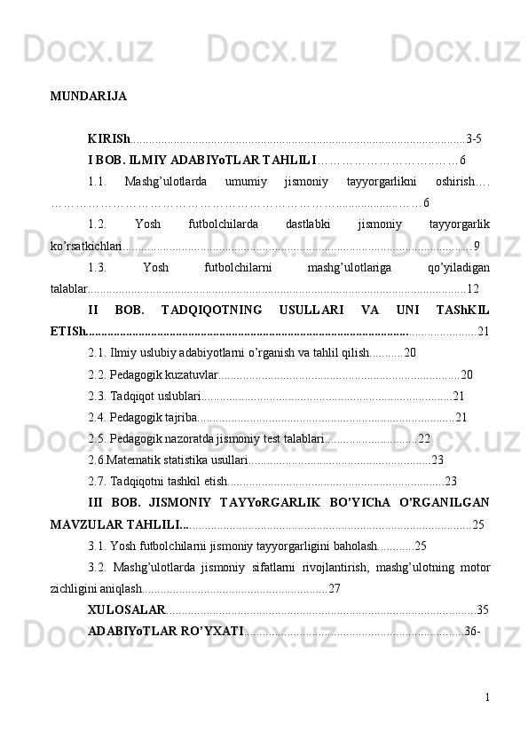 MUNDARIJA
KIRISh ............................................................................................................3-5
I BOB. ILMIY ADABIYoTLAR TAHLILI ………………………..……6
1.1.   Mashg’ulotlarda   umumiy   jismoniy   tayyorgarlikni   oshirish….
……………………………………………………………....................……6
1.2.   Yosh   futbolchilarda   dastlabki   jismoniy   tayyorgarlik
ko’rsatkichlari.............................................................................................................…9
1.3.   Yosh   futbolchilarni   mashg’ulotlariga   qo’yiladigan
talablar..........................................................................................................................12
II   BOB.   TADQIQOTNING   USULLARI   VA   UNI   TAShKIL
ETISh........................................................................................................ ......................21
2.1. Ilmiy uslubiy adabiyotlarni o’rganish va tahlil qilish...........20
2.2. Pedagogik kuzatuvlar..............................................................................20 
2.3. Tadqiqot uslublari.................................................................................21
2.4. Pedagogik tajriba...................................................................................21
2.5. Pedagogik nazoratda jismoniy test talablari..............................22
2.6.Matematik statistika usullari...........................................................23
2.7. Tadqiqotni tashkil etish......................................................................23
III   BOB.   JISMONIY   TAYYoRGARLIK   BO’YIChA   O’RGANILGAN
MAVZULAR TAHLILI... ...........................................................................................25
3.1. Yosh futbolchilarni jismoniy tayyorgarligini baholash............25
3.2.   Mashg’ulotlarda   jismoniy   sifatlarni   rivojlantirish,   mashg’ulotning   motor
zichligini aniqlash............................................................27
XULOSALAR ....................................................................................................35
ADABIYoTLAR RO’YXATI .......................................................................36-
1 
