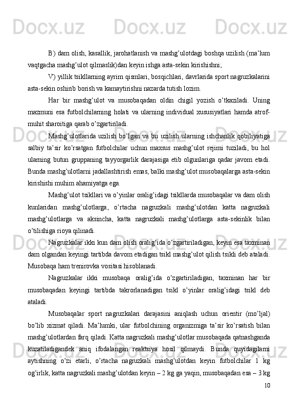 B) dam olish, kasallik, jarohatlanish va mashg’ulotdagi boshqa uzilish (ma’lum
vaqtgacha mashg’ulot qilmaslik)dan keyin ishga asta-sekin kirishishni;
V) yillik tsikllarning ayrim qismlari, bosqichlari, davrlarida sport nagruzkalarini
asta-sekin oshirib borish va kamaytirishni nazarda tutish lozim.
Har   bir   mashg’ulot   va   musobaqadan   oldin   chigil   yozish   o’tkaziladi.   Uning
mazmuni   esa   futbolchilarning   holati   va   ularning   individual   xususiyatlari   hamda   atrof-
muhit sharoitiga qarab o’zgartiriladi.
Mashg’ulotlarida   uzilish   bo’lgan   va   bu   uzilish   ularning   ishchanlik   qobiliyatiga
salbiy   ta’sir   ko’rsatgan   futbolchilar   uchun   maxsus   mashg’ulot   rejimi   tuziladi,   bu   hol
ularning   butun   gruppaning   tayyorgarlik   darajasiga   etib   olgunlariga   qadar   javom   etadi.
Bunda mashg’ulotlarni jadallashtirish emas, balki mashg’ulot musobaqalarga asta-sekin
kirishishi muhim ahamiyatga ega.
Mashg’ulot tsikllari va o’yinlar oralig’idagi tsikllarda musobaqalar va dam olish
kunlaridan   mashg’ulotlarga,   o’rtacha   nagruzkali   mashg’ulotdan   katta   nagruzkali
mashg’ulotlarga   va   aksincha,   katta   nagruzkali   mashg’ulotlarga   asta-sekinlik   bilan
o’tilishiga rioya qilinadi.
Nagruzkalar ikki kun dam olish oralig’ida o’zgartiriladigan, keyin esa taxminan
dam olgandan keyingi tartibda davom etadigan tsikl mashg’ulot qilish tsikli deb ataladi.
Musobaqa ham trenirovka vositasi hisoblanadi.
Nagruzkalar   ikki   musobaqa   oralig’ida   o’zgartiriladigan,   taxminan   har   bir
musobaqadan   keyingi   tartibda   takrorlanadigan   tsikl   o’yinlar   oralig’idagi   tsikl   deb
ataladi.
Musobaqalar   sport   nagruzkalari   darajasini   aniqlash   uchun   orientir   (mo’ljal)
bo’lib   xizmat   qiladi.   Ma’lumki,   ular   futbolchining   organizmiga   ta’sir   ko’rsatish   bilan
mashg’ulotlardan farq qiladi. Katta nagruzkali mashg’ulotlar musobaqada qatnashganda
kuzatiladigandek   aniq   ifodalangan   reaktsiya   hosil   qilmaydi.   Bunda   quyidagilarni
aytishning   o’zi   etarli,   o’rtacha   nagruzkali   mashg’ulotdan   keyin   futbolchilar   1   kg
og’irlik, katta nagruzkali mashg’ulotdan keyin – 2 kg ga yaqin, musobaqadan esa – 3 kg
10 