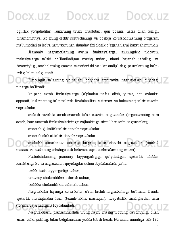 og’irlik   yo’qotadilar.   Tomirning   urishi   chastotasi,   qon   bosimi,   nafas   olish   tezligi,
dinamometriya,   ko’zning   elektr   sezuvchanligi   va   boshqa   ko’rsatkichlarning   o’zgarish
ma’lumotlariga ko’ra ham taxminan shunday fiziologik o’zgarishlarni kuzatish mumkin.
Jismoniy   nagruzkalarning   ayrim   funktsiyalarga,   shuningdek   tiklovchi
reaktsiyalarga   ta’siri   qo’llaniladigan   mashq   turlari,   ularni   bajarish   jadalligi   va
davomiyligi, mashqlarning qancha takrorlanishi va ular oralig’idagi pauzalarning ko’p-
ozligi bilan belgilanadi .
Fiziologik   ta’sirning   yo’nalishi   bo’yicha   trenirovka   nagruzkalari   quyidagi
turlarga bo’linadi:
ko’proq   aerob   funktsiyalarga   (o’pkadan   nafas   olish,   yurak,   qon   aylanish
apparati, kislorodning to’qimalarda foydalanilishi sistemasi va hokazolar) ta’sir etuvchi
nagruzkalar;
aralash   ravishda   aerob-anaerob   ta’sir   etuvchi   nagruzkalar   (organizmning   ham
aerob, ham anaerob funktsiyalarining rivojlanishiga stimul beruvchi nagruzkalar);
anaerob-glikolitik ta’sir etuvchi nagruzkalar;
anaerob-alaktat ta’sir etuvchi nagruzkalar;
anabolik   almashinuv   sohasiga   ko’proq   ta’sir   etuvchi   nagruzkalar   (muskul
massasi va kuchining ortishiga olib keluvchi oqsil birikmalarining sintezi).
Futbolchilarning   jismoniy   tayyorgarligiga   qo’yiladigan   spetsifik   talablar
xarakteriga ko’ra nagruzkalar quyidagilar uchun foydalaniladi; ya’ni:
tezlik-kuch tayyorgarligi uchun;
umumiy chidamlilikni oshirish uchun;
tezlikka chidamlilikni oshirish uchun.
Nagruzkalar   hajmiga   ko’ra   katta,   o’rta,   kichik   nagruzkalarga   bo’linadi.   Bunda
spetsifik   mashqlardan   ham   (texnik-taktik   mashqlar),   nospetsifik   mashqlardan   ham
(to’psiz bajariladigan) foydalaniladi.
Nagruzkalarni   planlashtirishda   uning   hajmi   mashg’ulotning   davomiyligi   bilan
emas, balki jadalligi bilan belgilanishini yodda tutish kerak. Masalan, minutiga 165-180
11