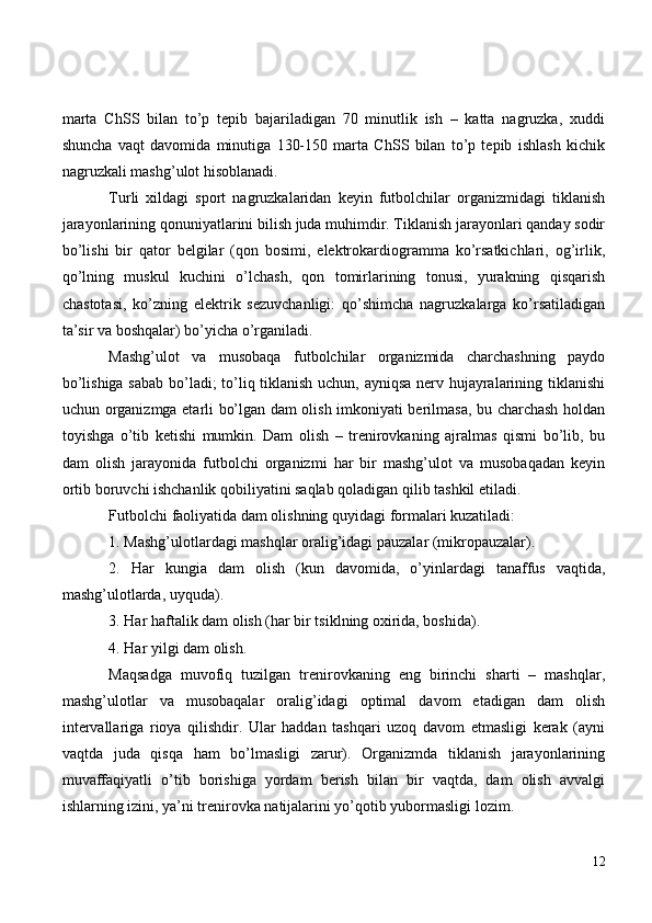 marta   ChSS   bilan   to’p   tepib   bajariladigan   70   minutlik   ish   –   katta   nagruzka,   xuddi
shuncha   vaqt   davomida   minutiga   130-150   marta   ChSS   bilan   to’p   tepib   ishlash   kichik
nagruzkali mashg’ulot hisoblanadi.
Turli   xildagi   sport   nagruzkalaridan   keyin   futbolchilar   organizmidagi   tiklanish
jarayonlarining qonuniyatlarini bilish juda muhimdir. Tiklanish jarayonlari qanday sodir
bo’lishi   bir   qator   belgilar   (qon   bosimi,   elektrokardiogramma   ko’rsatkichlari,   og’irlik,
qo’lning   muskul   kuchini   o’lchash,   qon   tomirlarining   tonusi,   yurakning   qisqarish
chastotasi,   ko’zning   elektrik   sezuvchanligi:   qo’shimcha   nagruzkalarga   ko’rsatiladigan
ta’sir va boshqalar) bo’yicha o’rganiladi.
Mashg’ulot   va   musobaqa   futbolchilar   organizmida   charchashning   paydo
bo’lishiga sabab bo’ladi; to’liq tiklanish uchun, ayniqsa nerv hujayralarining tiklanishi
uchun organizmga etarli bo’lgan dam olish imkoniyati berilmasa, bu charchash holdan
toyishga   o’tib   ketishi   mumkin.   Dam   olish   –   trenirovkaning   ajralmas   qismi   bo’lib,   bu
dam   olish   jarayonida   futbolchi   organizmi   har   bir   mashg’ulot   va   musobaqadan   keyin
ortib boruvchi ishchanlik qobiliyatini saqlab qoladigan qilib tashkil etiladi.
Futbolchi faoliyatida dam olishning quyidagi formalari kuzatiladi:
1. Mashg’ulotlardagi mashqlar oralig’idagi pauzalar (mikropauzalar).
2.   Har   kungia   dam   olish   (kun   davomida,   o’yinlardagi   tanaffus   vaqtida,
mashg’ulotlarda, uyquda).
3. Har haftalik dam olish (har bir tsiklning oxirida, boshida).
4. Har yilgi dam olish.
Maqsadga   muvofiq   tuzilgan   trenirovkaning   eng   birinchi   sharti   –   mashqlar,
mashg’ulotlar   va   musobaqalar   oralig’idagi   optimal   davom   etadigan   dam   olish
intervallariga   rioya   qilishdir.   Ular   haddan   tashqari   uzoq   davom   etmasligi   kerak   (ayni
vaqtda   juda   qisqa   ham   bo’lmasligi   zarur).   Organizmda   tiklanish   jarayonlarining
muvaffaqiyatli   o’tib   borishiga   yordam   berish   bilan   bir   vaqtda,   dam   olish   avvalgi
ishlarning izini, ya’ni trenirovka natijalarini yo’qotib yubormasligi lozim.
12 