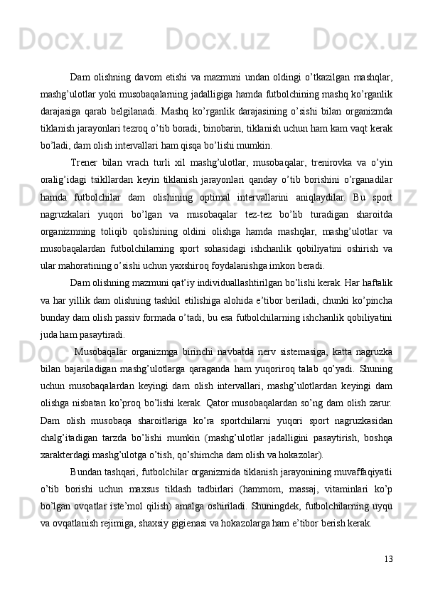 Dam   olishning   davom   etishi   va   mazmuni   undan   oldingi   o’tkazilgan   mashqlar,
mashg’ulotlar yoki musobaqalarning jadalligiga hamda futbolchining mashq ko’rganlik
darajasiga   qarab   belgilanadi.   Mashq   ko’rganlik   darajasining   o’sishi   bilan   organizmda
tiklanish jarayonlari tezroq o’tib boradi, binobarin, tiklanish uchun ham kam vaqt kerak
bo’ladi, dam olish intervallari ham qisqa bo’lishi mumkin.
Trener   bilan   vrach   turli   xil   mashg’ulotlar,   musobaqalar,   trenirovka   va   o’yin
oralig’idagi   tsikllardan   keyin   tiklanish   jarayonlari   qanday   o’tib   borishini   o’rganadilar
hamda   futbolchilar   dam   olishining   optimal   intervallarini   aniqlaydilar.   Bu   sport
nagruzkalari   yuqori   bo’lgan   va   musobaqalar   tez-tez   bo’lib   turadigan   sharoitda
organizmning   toliqib   qolishining   oldini   olishga   hamda   mashqlar,   mashg’ulotlar   va
musobaqalardan   futbolchilarning   sport   sohasidagi   ishchanlik   qobiliyatini   oshirish   va
ular mahoratining o’sishi uchun yaxshiroq foydalanishga imkon beradi.
Dam olishning mazmuni qat’iy individuallashtirilgan bo’lishi kerak. Har haftalik
va har yillik dam olishning tashkil etilishiga alohida e’tibor beriladi, chunki ko’pincha
bunday dam olish passiv formada o’tadi, bu esa futbolchilarning ishchanlik qobiliyatini
juda ham pasaytiradi.
  Musobaqalar   organizmga   birinchi   navbatda   nerv   sistemasiga,   katta   nagruzka
bilan   bajariladigan   mashg’ulotlarga   qaraganda   ham   yuqoriroq   talab   qo’yadi.   Shuning
uchun   musobaqalardan   keyingi   dam   olish   intervallari,   mashg’ulotlardan   keyingi   dam
olishga nisbatan ko’proq bo’lishi  kerak. Qator  musobaqalardan so’ng dam  olish zarur.
Dam   olish   musobaqa   sharoitlariga   ko’ra   sportchilarni   yuqori   sport   nagruzkasidan
chalg’itadigan   tarzda   bo’lishi   mumkin   (mashg’ulotlar   jadalligini   pasaytirish,   boshqa
xarakterdagi mashg’ulotga o’tish, qo’shimcha dam olish va hokazolar).
Bundan tashqari, futbolchilar organizmida tiklanish jarayonining muvaffaqiyatli
o’tib   borishi   uchun   maxsus   tiklash   tadbirlari   (hammom,   massaj,   vitaminlari   ko’p
bo’lgan  ovqatlar  iste’mol  qilish)   amalga  oshiriladi.  Shuningdek,  futbolchilarning  uyqu
va ovqatlanish rejimiga, shaxsiy gigienasi va hokazolarga ham e’tibor berish kerak. 
13 