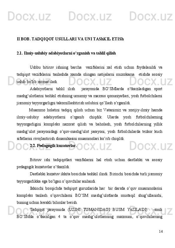   II BOB. TADQI Q OT USULLARI VA UNI TAShKIL ETISh
2.1. Ilmiy-uslubiy adabiyotlarni  o’ rganish va tahlil qilish
Ushbu   bitiruv   ishning   barcha     vazifalarini   xal   etish   uchun   foydalanildi   va
tadqiqot   vazifalarini   tanlashda   xamda   olingan   natijalarni   muxokama     etishda   asosiy
uslub bo’lib xizmat iladi.
Adabiyotlarni   tahlil   ilish     jarayonida   BO’SMlarda   o’tkaziladigan   sport
mashg’ulotlarini tashkil etishning umumiy va maxsus qonuniyatlari, yosh futbolchilarni
jismoniy tayyorgarligni takomillashtirish uslubini qo’llash o’rganildi.
Muammo   holatini   tadqiq   qilish   uchun   biz   Vatanimiz   va   xorijiy-ilmiy   hamda
ilmiy-uslubiy   adabiyotlarni   o’rganib   chiqdik.   Ularda   yosh   futbolchilarning
tayyorgarligini   kompleks   nazorat   qilish   va   baholash,   yosh   futbolchilarning   yillik
mashg’ulot   jarayonidagi   o’quv-mashg’ulot   jarayoni,   yosh   futbolchilarda   tezkor   kuch
sifatlarini rivojlantirish dinamikasini muammolari ko’rib chiqildi.
2.2. Pedagogik kuzatuvlar.
Bitiruv   ishi   tadqiqotlari   vazifalarini   hal   etish   uchun   dastlabki   va   asosiy
pedagogik kuzatuvlar o’tkazildi.
Dastlabki kuzatuv ikkita bosichda tashkil ilindi. Birinchi bosichda turli jismoniy
tayyorgarlikka ega bo’lgan o’quvchilar anilandi.
Ikkinchi   bosqichda   tadqiqot   guruxlarida   har     bir   darsda   o’quv   muammolarini
kompleks   tanlash   o’quvchilarni   BO’SM   mashg’ulotlarda   mustaqil   shug’ullanishi,
buning uchun kerakli bilimlar berish.
Tadqiqot   jarayonida   (UZINI   TUMANIDAGI   BUSM   YoZILADI)     -sonli
BO’SMda   o’tkazilgan   4   ta   o’quv   mashg’ulotlarining   mazmuni,   o’quvchilarning
14 