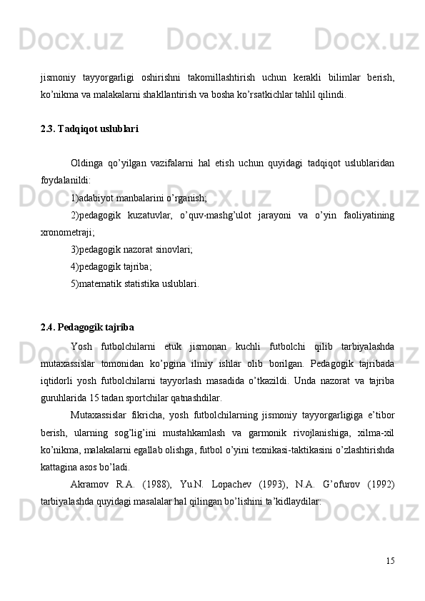 jismoniy   tayyorgarligi   oshirishni   takomillashtirish   uchun   kerakli   bilimlar   berish,
ko’nikma va malakalarni shakllantirish va bosha ko’rsatkichlar tahlil qilindi. 
2.3. Tadqiqot uslublari
Oldinga   qo’yilgan   vazifalarni   hal   etish   uchun   quyidagi   tadqiqot   uslublaridan
foydalanildi:
1)adabiyot manbalarini o’rganish;
2)pedagogik   kuzatuvlar,   o’quv-mashg’ulot   jarayoni   va   o’yin   faoliyatining
xronometraji;
3)pedagogik nazorat sinovlari;
4)pedagogik tajriba;
5)matematik statistika uslublari.
2.4. Pedagogik tajriba
Yosh   futbolchilarni   etuk   jismonan   kuchli   futbolchi   qilib   tarbiyalashda
mutaxassislar   tomonidan   ko’pgina   ilmiy   ishlar   olib   borilgan.   Pedagogik   tajribada
iqtidorli   yosh   futbolchilarni   tayyorlash   masadida   o’tkazildi.   Unda   nazorat   va   tajriba
guruhlarida 15 tadan sportchilar qatnashdilar.
Mutaxassislar   fikricha,   yosh   futbolchilarning   jismoniy   tayyorgarligiga   e’tibor
berish,   ularning   sog’lig’ini   mustahkamlash   va   garmonik   rivojlanishiga,   xilma-xil
ko’nikma, malakalarni egallab olishga, futbol o’yini texnikasi-taktikasini o’zlashtirishda
kattagina asos bo’ladi.
Akramov   R.A.   (1988),   Yu.N.   Lopachev   (1993),   N.A.   G’ofurov   (1992)
tarbiyalashda quyidagi masalalar hal qilingan bo’lishini ta’kidlaydilar:
15 