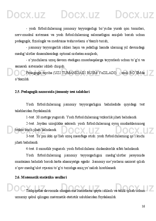 -   yosh   futbolchilarning   jismoniy   tayyorgarligi   bo’yicha   yurak   qon   tomirlari,
nerv-muskul   sistemasi   va   yosh   futbolchilarning   salomatligini   aniqlab   borish   uchun
pedagogik, fiziologik va meditsina teshiruvlarni o’tkazib turish;
-   jismoniy   tayyorgarlik   ishlari   hajm   va   jadalligi   hamda   ularning   yil   davmidagi
mashg’ulotlar dinamikasidagi optimal nisbatan aniqlash;
- o’yinchilarni uzoq davom etadigan musobaqalarga tayyorlash uchun to’g’ri va
samarali sistemalar ishlab chiqish.
Pedagogik tajriba (UZI TUMANIDAGI BUSM YoZILADI)   - sonli BO’SMda
o’tkazildi.
2.5. Pedagogik nazoratda jismoniy test talablari
Yosh   futbolchilarning   jismoniy   tayyorgarligini   baholashda   quyidagi   test
talablaridan foydalanildi:
1-test. 30 metrga yugurish. Yosh futbolchilarning tezkorlik jihati baholandi.
2-test.   Joydan   uzoqlikka   sakrash:   yosh   futbolchilarning   oyoq   mushaklarinineg
tezkor-kuch jihati baholandi.
3-test. To’pni ikki qo’llab uzoq masofaga otish: yosh futbolchilarning qo’l kuchi
jihati baholandi.
4-test. 6 minutlik yugurish: yosh futbolchilarni chidamkorlik sifati baholandi.
Yosh   futbolchilarning   jismoniy   tayyorgarligini   mashg’ulotlar   jarayonida
muntazam baholab borish katta ahamiyatga egadir. Jismoniy me’yorlarni nazorat qilish
o’quv-mashg’ulot rejasini to’g’ri tuzishga aniq yo’nalish hisoblanadi.
2.6. Matematik statistika usullari
Tadqiqotlar davomida olingan ma’lumotlarni qayta ishlash va tahlil qilish uchun
umumiy qabul qilingan matematik-statistik uslublaridan foydalanildi.
16 